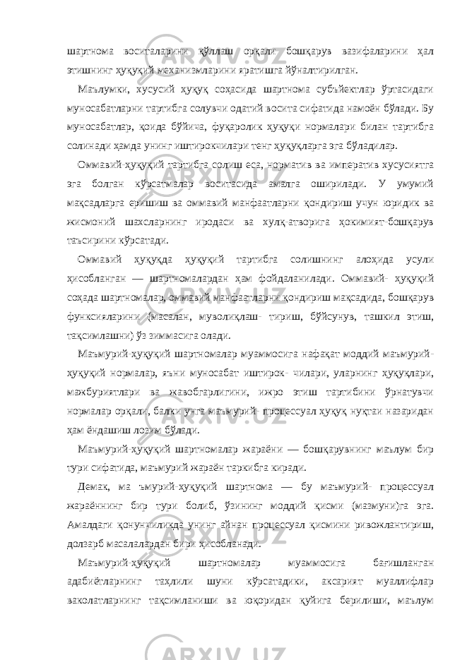 шартнома воситаларини қўллаш орқали бошқарув вазифаларини ҳал этишнинг ҳуқуқий механизмларини яратишга йўналтирилган. Маълумки, хусусий ҳуқуқ соҳасида шартнома субъйектлар ўртасидаги муносабатларни тартибга солувчи одатий восита сифатида намоён бўлади. Бу муносабатлар, қоида бўйича, фуқаролик ҳуқуқи нормалари билан тартибга солинади ҳамда унинг иштирокчилари тенг ҳуқуқларга эга бўладилар. Оммавий-ҳуқуқий тартибга солиш еса, норматив ва императив хусусиятга эга болган кўрсатмалар воситасида амалга оширилади. У умумий мақсадларга еришиш ва оммавий манфаатларни қондириш учун юридик ва жисмоний шахсларнинг иродаси ва хулқ-атворига ҳокимият-бошқарув таъсирини кўрсатади. Оммавий ҳуқуқда ҳуқуқий тартибга солишнинг алоҳида усули ҳисобланган — шартномалардан ҳам фойдаланилади. Оммавий- ҳуқуқий соҳада шартномалар, оммавий манфаатларни қондириш мақсадида, бошқарув функсияларини (масалан, муволиқлаш- тириш, бўйсунув, ташкил этиш, тақсимлашни) ўз зиммасига олади. Маъмурий-ҳуқуқий шартномалар муаммосига нафақат моддий маъмурий- ҳуқуқий нормалар, яъни муносабат иштирок- чилари, уларнинг ҳуқуқлари, мажбуриятлари ва жавобгарлигини, ижро этиш тартибини ўрнатувчи нормалар орқали, балки унга маъмурий- процессуал ҳуқуқ нуқтаи назаридан ҳам ёндашиш лозим бўлади. Маъмурий-ҳуқуқий шартномалар жараёни — бошқарувнинг маълум бир тури сифатида, маъмурий жараён таркибга киради. Демак, ма ъмурий-ҳуқуқий шартнома — бу маъмурий- процессуал жараённинг бир тури болиб, ўзининг моддий қисми (мазмуни)га эга. Амалдаги қонунчиликда унинг айнан процессуал қисмини ривожлантириш, долзарб масалалардан бири ҳисобланади. Маъмурий-ҳуқуқий шартномалар муаммосига бағишланган адабиётларнинг таҳлили шуни кўрсатадики, аксарият муаллифлар ваколатларнинг тақсимланиши ва юқоридан қуйига берилиши, маълум 