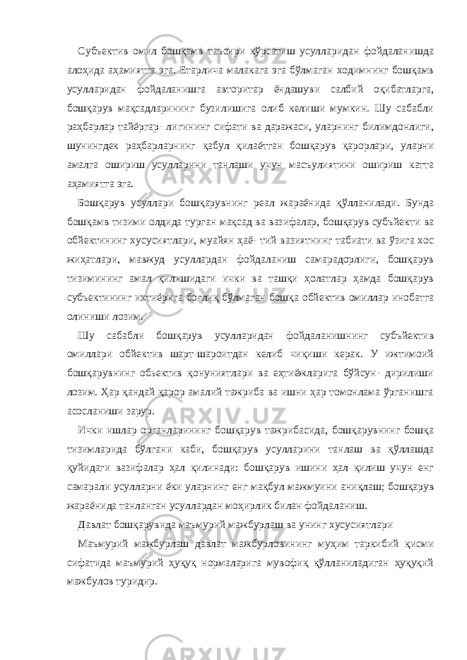 Субъектив омил бошқамв таъсири кўрсатиш усулларидан фойдаланишда алоҳида аҳамиятга эга. Етарлича малакага эга бўлмаган ходимнинг бошқамв усулларидан фойдаланишга авторитар ёндашуви салбий оқибатларга, бошқарув мақсадларининг бузилишига олиб келиши мумкин. Шу сабабли раҳбарлар тайёргар- лигининг сифати ва даражаси, уларнинг билимдонлиги, шунингдек раҳбарларнинг қабул қилаётган бошқарув қарорлари, уларни амалга ошириш усулларини танлаши учун масъулиятини ошириш катта аҳамиятга эга. Бошқарув усуллари бошқарувнинг реал жараёнида қўлланилади. Бунда бошқамв тизими олдида турган мақсад ва вазифалар, бошқарув субъйекти ва обйектининг хусусиятлари, муайян ҳаё- тий вазиятнинг табиати ва ўзига хос жиҳатлари, мавжуд усуллардан фойдаланиш самарадорлиги, бошқарув тизимининг амал қилишидаги ички ва ташқи ҳолатлар ҳамда бошқарув субъектининг ихтиёрига боғлиқ бўлмаган бошқа обйектив омиллар инобатга олиниши лозим. Шу сабабли бошқарув усулларидан фойдаланишнинг субъйектив омиллари обйектив шарт-шароитдан келиб чиқиши керак. У ижтимоий бошқарувнинг обьектив қонуниятлари ва еҳтиёжларига бўйсун- дирилиши лозим. Ҳар қандай қарор амалий тажриба ва ишни ҳар томонлама ўрганишга асосланиши зарур. Ички ишлар органларининг бошқарув тажрибасида, бошқарувнинг бошқа тизимларида бўлгани каби, бошқарув усулларини танлаш ва қўллашда қуйидаги вазифалар ҳал қилинади: бошқарув ишини ҳал қилиш учун енг самарали усулларни ёки уларнинг енг мақбул мажмуини аниқлаш; бошқарув жараёнида танланган усуллардан моҳирлик билан фойдаланиш. Давлат бошқарувида маъмурий мажбурлаш ва унинг хусусиятлари Маъмурий мажбурлаш давлат мажбурловининг муҳим таркибий қисми сифатида маъмурий ҳуқуқ нормаларига мувофиқ қўлланиладиган ҳуқуқий мажбулов туридир. 