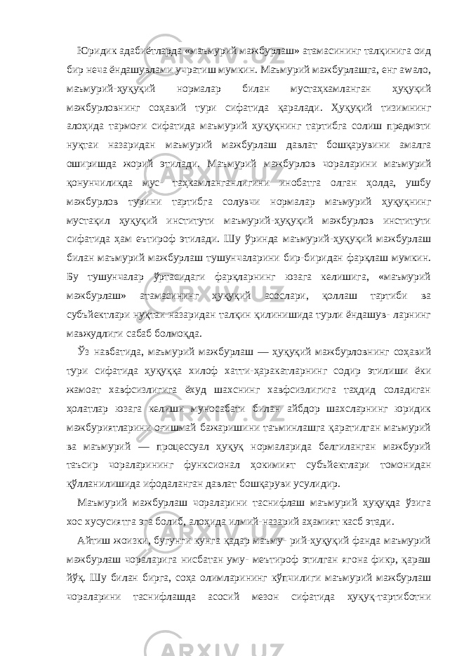 Юридик адабиётларда «маъмурий мажбурлаш» атамасининг талқинига оид бир неча ёндашувлами учратиш мумкин. Маъмурий мажбурлашга, енг аwало, маъмурий-ҳуқуқий нормалар билан мустаҳкамланган ҳуқуқий мажбурловнинг соҳавий тури сифатида қаралади. Ҳуқуқий тизимнинг алоҳида тармоғи сифатида маъмурий ҳуқуқнинг тартибга солиш предмэти нуқтаи назаридан маъмурий мажбурлаш давлат бошқарувини амалга оширишда жорий этилади. Маъмурий мажбурлов чораларини маъмурий қонунчиликда мус- таҳкамланганлигини инобатга олган ҳолда, ушбу мажбурлов турини тартибга солувчи нормалар маъмурий ҳуқуқнинг мустақил ҳуқуқий институти маъмурий-ҳуқуқий мажбурлов институти сифатида ҳам еътироф этилади. Шу ўринда маъмурий-ҳуқуқий мажбурлаш билан маъмурий мажбурлаш тушунчаларини бир-биридан фарқлаш мумкин. Бу тушунчалар ўртасидаги фарқларнинг юзага келишига, «маъмурий мажбурлаш» атамасининг ҳуқуқий асослари, қоллаш тартиби ва субъйектлари нуқтаи назаридан талқин қилинишида турли ёндашув- ларнинг мавжудлиги сабаб болмоқда. Ўз навбатида, маъмурий мажбурлаш — ҳуқуқий мажбурловнинг соҳавий тури сифатида ҳуқуққа хилоф хатти-ҳаракатларнинг содир этилиши ёки жамоат хавфсизлигига ёхуд шахснинг хавфсизлигига таҳдид соладиган ҳолатлар юзага келиши муносабати билан айбдор шахсларнинг юридик мажбуриятларини оғишмай бажаришини таъминлашга қаратилган маъмурий ва маъмурий — процессуал ҳуқуқ нормаларида белгиланган мажбурий таъсир чораларининг функсионал ҳокимият субъйектлари томонидан қўлланилишида ифодаланган давлат бошқаруви усулидир. Маъмурий мажбурлаш чораларини таснифлаш маъмурий ҳуқуқда ўзига хос хусусиятга эга болиб, алоҳида илмий-назарий аҳамият касб этади. Айтиш жоизки, бугунги кунга қадар маъму- рий-ҳуқуқий фанда маъмурий мажбурлаш чораларига нисбатан уму- меътироф этилган ягона фикр, қараш йўқ. Шу билан бирга, соҳа олимларининг кўпчилиги маъмурий мажбурлаш чораларини таснифлашда асосий мезон сифатида ҳуқуқ-тартиботни 