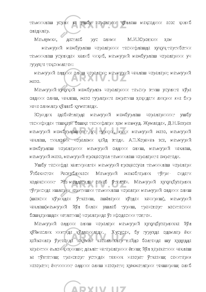 таъминлаш усули ва ушбу чораларни қўллаш мақсадини асос қилиб оладилар. Маълумки, дастлаб рус олими М.И.Юропкин ҳам маъмурий мажбурлаш чораларини таснифлашда ҳуқуқ-тартиботни таъминлаш усулидан келиб чиқиб, маъмурий мажбурлаш чораларини уч гуруҳга тақсимлаган: маъмурий олдини олиш чоралари; маъмурий чеклаш чоралари; маъмурий жазо. Маъмурий-ҳуқуқий мажбурлов чораларини таъсир этиш усулига кўра олдини олиш, чеклаш, жазо турларига ажратиш ҳақидаги ликрни яна бир неча олимлар қўллаб-қуwатлади. Юридик адабиётларда маъмурий мажбурлаш чораларининг ушбу таснифидан ташқари бошқа таснифлари ҳам мавжуд. Жумладан, Д.Н.Бахрах маъмурий мажбурлашнинг уч турини, яъни маъмурий жазо, маъмурий чеклаш, тикловчи чоралами қайд этади. АП.Коренев эса, маъмурий мажбурлаш чораларини маъмурий олдини олиш, маъмурий чеклаш, маъмурий жазо, маъмурий-процессуал таъминлаш чораларига ажратади. Ушбу таснифда келтирилган маъмурий-процессуал таъминлаш чоралари Ўзбекистон Республикаси Маъмурий жавобгарлик тўғри- сидаги кодексининг 285-моддасида санаб ўтилган. Маъмурий ҳуқуқбузарлик тўғрисида ишларни юритишни таъминлаш чоралари маъмурий олдини олиш (шахсни кўрикдан ўтказиш, ашёларни кўздан кечириш), маъмурий чеклаш(маъмурий йўл билан ушлаб туриш, транспорт воситасини бошқаришдан четлатиш) чораларида ўз ифодасини топган. Маъмурий олдини олиш чоралари маъмурий ҳуқуқбузарликка йўл қўймаслик ниятида қўлланилади. Хусусан, бу гуруҳда одамлар ёки ҳайвонлар ўртасида юқумли касалликлар пайдо болганда шу ҳудудда карантин еълон қиҳниши; давлат чегараларини ёпиш; йўл ҳаракатини чеклаш ва тўхтатиш; транспорт устидан техник назорат ўтказиш; санитария назорати; ёнғиннинг олдини олиш назорати; ҳужжатларни текшириш; олиб 