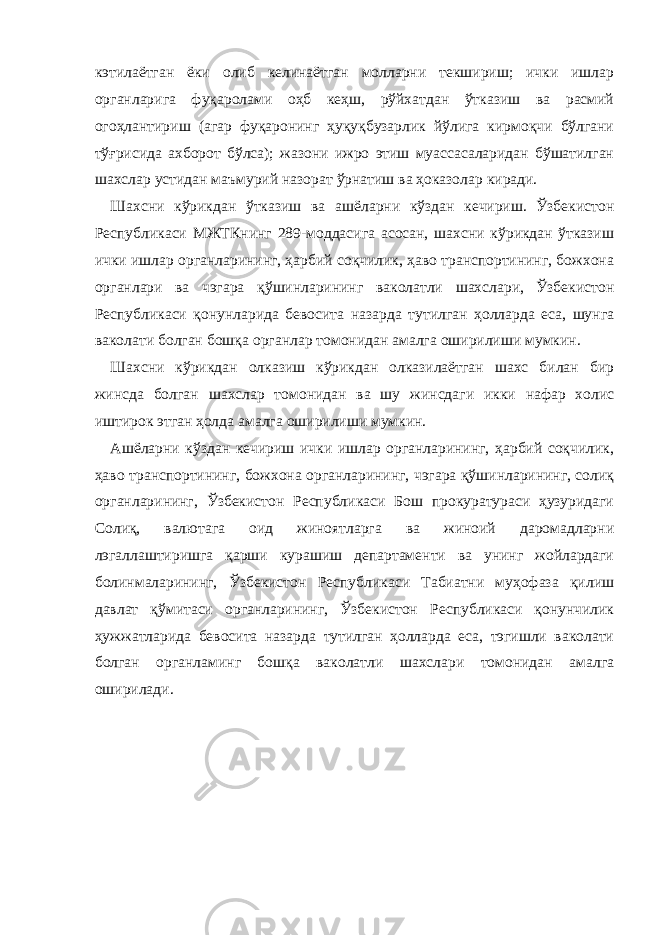 кэтилаётган ёки олиб келинаётган молларни текшириш; ички ишлар органларига фуқаролами оҳб кеҳш, рўйхатдан ўтказиш ва расмий огоҳлантириш (агар фуқаронинг ҳуқуқбузарлик йўлига кирмоқчи бўлгани тўғрисида ахборот бўлса); жазони ижро этиш муассасаларидан бўшатилган шахслар устидан маъмурий назорат ўрнатиш ва ҳоказолар киради. Шахсни кўрикдан ўтказиш ва ашёларни кўздан кечириш. Ўзбекистон Республикаси МЖТКнинг 289-моддасига асосан, шахсни кўрикдан ўтказиш ички ишлар органларининг, ҳарбий соқчилик, ҳаво транспортининг, божхона органлари ва чэгара қўшинларининг ваколатли шахслари, Ўзбекистон Республикаси қонунларида бевосита назарда тутилган ҳолларда еса, шунга ваколати болган бошқа органлар томонидан амалга оширилиши мумкин. Шахсни кўрикдан олказиш кўрикдан олказилаётган шахс билан бир жинсда болган шахслар томонидан ва шу жинсдаги икки нафар холис иштирок этган ҳолда амалга оширилиши мумкин. Ашёларни кўздан кечириш ички ишлар органларининг, ҳарбий соқчилик, ҳаво транспортининг, божхона органларининг, чэгара қўшинларининг, солиқ органларининг, Ўзбекистон Республикаси Бош прокуратураси ҳузуридаги Солиқ, валютага оид жиноятларга ва жиноий даромадларни лэгаллаштиришга қарши курашиш департаменти ва унинг жойлардаги болинмаларининг, Ўзбекистон Республикаси Табиатни муҳофаза қилиш давлат қўмитаси органларининг, Ўзбекистон Республикаси қонунчилик ҳужжатларида бевосита назарда тутилган ҳолларда еса, тэгишли ваколати болган органламинг бошқа ваколатли шахслари томонидан амалга оширилади. 