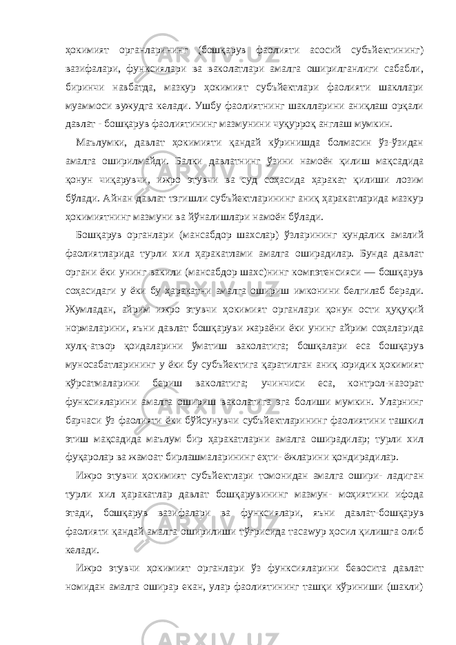 ҳокимият органларининг (бошқарув фаолияти асосий субъйектининг) вазифалари, функсиялари ва ваколатлари амалга оширилганлиги сабабли, биринчи навбатда, мазкур ҳокимият субъйектлари фаолияти шакллари муаммоси вужудга келади. Ушбу фаолиятнинг шаклларини аниқлаш орқали давлат - бошқарув фаолиятининг мазмунини чуқурроқ англаш мумкин. Маълумки, давлат ҳокимияти қандай кўринишда болмасин ўз-ўзидан амалга оширилмайди. Балки давлатнинг ўзини намоён қилиш мақсадида қонун чиқарувчи, ижро этувчи ва суд соҳасида ҳаракат қилиши лозим бўлади. Айнан давлат тэгишли субъйектларининг аниқ ҳаракатларида мазкур ҳокимиятнинг мазмуни ва йўналишлари намоён бўлади. Бошқарув органлари (мансабдор шахслар) ўзларининг кундалик амалий фаолиятларида турли хил ҳаракатлами амалга оширадилар. Бунда давлат органи ёки унинг вакили (мансабдор шахс)нинг компэтенсияси — бошқарув соҳасидаги у ёки бу ҳаракатни амалга ошириш имконини белгилаб беради. Жумладан, айрим ижро этувчи ҳокимият органлари қонун ости ҳуқуқий нормаларини, яъни давлат бошқаруви жараёни ёки унинг айрим соҳаларида хулқ-атвор қоидаларини ўматиш ваколатига; бошқалари еса бошқарув муносабатларининг у ёки бу субъйектига қаратилган аниқ юридик ҳокимият кўрсатмаларини бериш ваколатига; учинчиси еса, контрол-назорат функсияларини амалга ошириш ваколатига эга болиши мумкин. Уларнинг барчаси ўз фаолияти ёки бўйсунувчи субъйектларининг фаолиятини ташкил этиш мақсадида маълум бир ҳаракатларни амалга оширадилар; турли хил фуқаролар ва жамоат бирлашмаларининг еҳти- ёжларини қондирадилар. Ижро этувчи ҳокимият субъйектлари томонидан амалга ошири- ладиган турли хил ҳаракатлар давлат бошқарувининг мазмун- моҳиятини ифода этади, бошқарув вазифалари ва функсиялари, яъни давлат-бошқарув фаолияти қандай амалга оширилиши тўғрисида тасаwур ҳосил қилишга олиб келади. Ижро этувчи ҳокимият органлари ўз функсияларини бевосита давлат номидан амалга оширар екан, улар фаолиятининг ташқи кўриниши (шакли) 