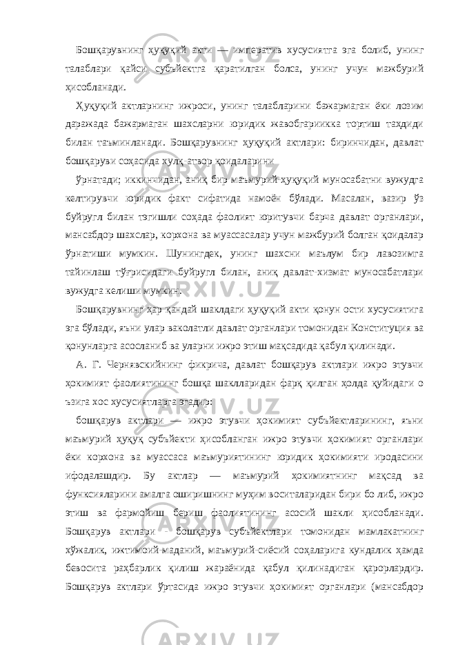 Бошқарувнинг ҳуқуқий акти — императив хусусиятга эга болиб, унинг талаблари қайси субъйектга қаратилган болса, унинг учун мажбурий ҳисобланади. Ҳуқуқий актларнинг ижроси, унинг талабларини бажармаган ёки лозим даражада бажармаган шахсларни юридик жавобгариикка тортиш таҳдиди билан таъминланади. Бошқарувнинг ҳуқуқий актлари: биринчидан, давлат бошқаруви соҳасида хулқ-атвор қоидаларини ўрнатади; иккинчидан, аниқ бир маъмурий-ҳуқуқий муносабатни вужудга келтирувчи юридик факт сифатида намоён бўлади. Масалан, вазир ўз буйругл билан тэгишли соҳада фаолият юритувчи барча давлат органлари, мансабдор шахслар, корхона ва муассасалар учун мажбурий болган қоидалар ўрнатиши мумкин. Шунингдек, унинг шахсни маълум бир лавозимга тайинлаш тўғрисидаги буйругл билан, аниқ давлат-хизмат муносабатлари вужудга келиши мумкин. Бошқарувнинг ҳар қандай шаклдаги ҳуқуқий акти қонун ости хусусиятига эга бўлади, яъни улар ваколатли давлат органлари томонидан Конституция ва қонунларга асосланиб ва уларни ижро этиш мақсадида қабул қилинади. А. Г. Чернявскийнинг фикрича, давлат бошқарув актлари ижро этувчи ҳокимият фаолиятининг бошқа шаклларидан фарқ қилган ҳолда қуйидаги о ъзига хос хусусиятларга эгадир: бошқарув актлари — ижро этувчи ҳокимият субъйектларининг, яъни маъмурий ҳуқуқ субъйекти ҳисобланган ижро этувчи ҳокимият органлари ёки корхона ва муассаса маъмуриятининг юридик ҳокимияти иродасини ифодалашдир. Бу актлар — маъмурий ҳокимиятнинг мақсад ва функсияларини амалга оширишнинг муҳим воситаларидан бири бо либ, ижро этиш ва фармойиш бериш фаолиятининг асосий шакли ҳисобланади. Бошқарув актлари - бошқарув субъйектлари томонидан мамлакатнинг хўжалик, ижтимоий-маданий, маъмурий-сиёсий соҳаларига кундалик ҳамда бевосита раҳбарлик қилиш жараёнида қабул қилинадиган қарорлардир. Бошқарув актлари ўртасида ижро этувчи ҳокимият органлари (мансабдор 