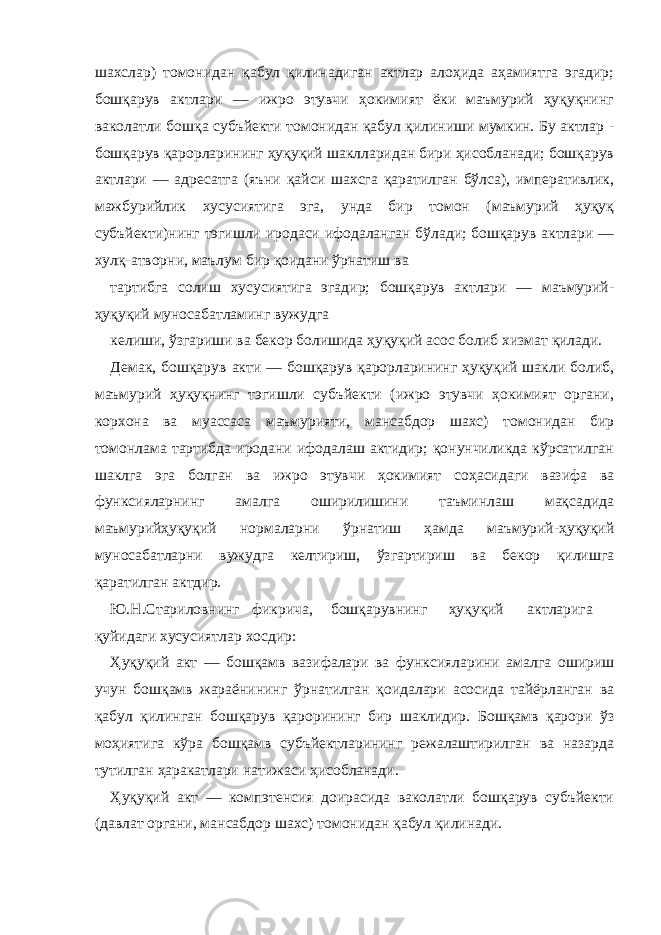 шахслар) томонидан қабул қилинадиган актлар алоҳида аҳамиятга эгадир; бошқарув актлари — ижро этувчи ҳокимият ёки маъмурий ҳуқуқнинг ваколатли бошқа субъйекти томонидан қабул қилиниши мумкин. Бу актлар - бошқарув қарорларининг ҳуқуқий шаклларидан бири ҳисобланади; бошқарув актлари — адресатга (яъни қайси шахсга қаратилган бўлса), императивлик, мажбурийлик хусусиятига эга, унда бир томон (маъмурий ҳуқуқ субъйекти)нинг тэгишли иродаси ифодаланган бўлади; бошқарув актлари — хулқ-атворни, маълум бир қоидани ўрнатиш ва тартибга солиш хусусиятига эгадир; бошқарув актлари — маъмурий- ҳуқуқий муносабатламинг вужудга келиши, ўзгариши ва бекор болишида ҳуқуқий асос болиб хизмат қилади. Демак, бошқарув акти — бошқарув қарорларининг ҳуқуқий шакли болиб, маъмурий ҳуқуқнинг тэгишли субъйекти (ижро этувчи ҳокимият органи, корхона ва муассаса маъмурияти, мансабдор шахс) томонидан бир томонлама тартибда иродани ифодалаш актидир; қонунчиликда кўрсатилган шаклга эга болган ва ижро этувчи ҳокимият соҳасидаги вазифа ва функсияларнинг амалга оширилишини таъминлаш мақсадида маъмурийҳуқуқий нормаларни ўрнатиш ҳамда маъмурий-ҳуқуқий муносабатларни вужудга келтириш, ўзгартириш ва бекор қилишга қаратилган актдир. Ю.Н.Стариловнинг фикрича, бошқарувнинг ҳуқуқий актларига қуйидаги хусусиятлар хосдир: Ҳуқуқий акт — бошқамв вазифалари ва функсияларини амалга ошириш учун бошқамв жараёнининг ўрнатилган қоидалари асосида тайёрланган ва қабул қилинган бошқарув қарорининг бир шаклидир. Бошқамв қарори ўз моҳиятига кўра бошқамв субъйектларининг режалаштирилган ва назарда тутилган ҳаракатлари натижаси ҳисобланади. Ҳуқуқий акт — компэтенсия доирасида ваколатли бошқарув субъйекти (давлат органи, мансабдор шахс) томонидан қабул қилинади. 