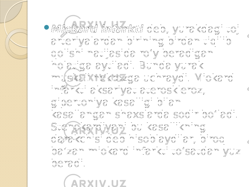  Miokard infarkti deb, yurakdagi toj arteriyalardan birining birdan tiqilib qolishi natijasida ro‘y beradigan holatiga aytiladi. Bunda yurak muskuli nekrozga uchraydi. Miokard infarkti aksariyat ateroskleroz, gipertoniya kasalligi bilan kasallangan shaxslarda sodir bo‘ladi. Stenokardiyani bu kasallikning darakchisi deb hisoblaydilar, biroq ba’zan miokard infarkti to‘satdan yuz beradi. 