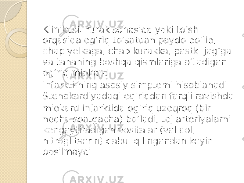 Klinikasi. Yurak sohasida yoki to‘sh orqasida og‘riq to‘satdan paydo bo‘lib, chap yelkaga, chap kurakka, pastki jag‘ga va tananing boshqa qismlariga o‘tadigan og‘riq miokard infarkti-ning asosiy simptomi hisoblanadi. Stenokardiyadagi og‘riqdan farqli ravishda miokard infarktida og‘riq uzoqroq (bir necha soatgacha) bo‘ladi, toj arteriyalarni kengaytiradigan vositalar (validol, nitroglitserin) qabul qilingandan keyin bosilmaydi 