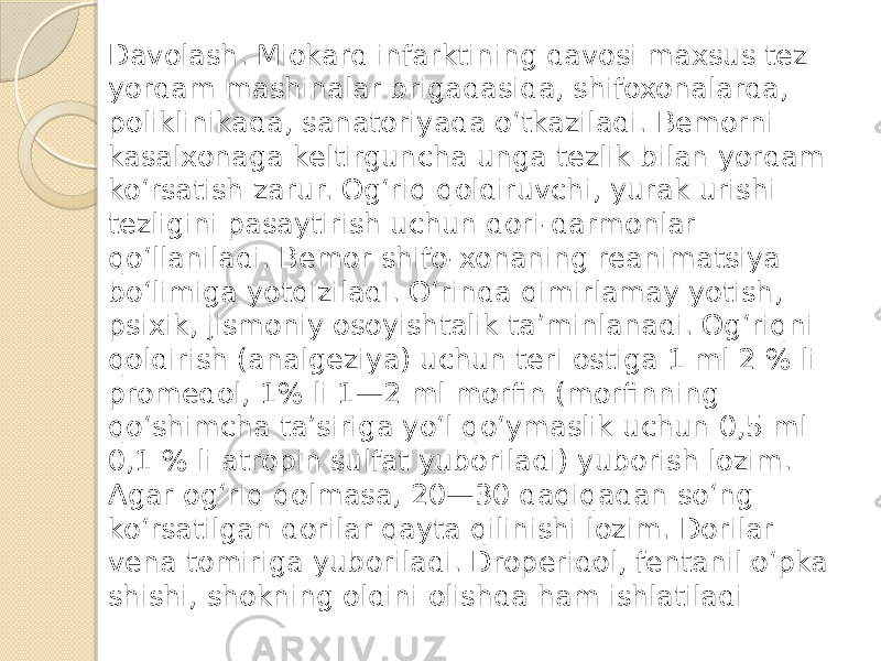 Davolash. Miokard infarktining davosi maxsus tez yordam mashinalar brigadasida, shifoxonalarda, poliklinikada, sanatoriyada o‘tkaziladi. Bemorni kasalxonaga keltirguncha unga tezlik bilan yordam ko‘rsatish zarur. Og‘riq qoldiruvchi, yurak urishi tezligini pasaytirish uchun dori-darmonlar qo‘llaniladi. Bemor shifo-xonaning reanimatsiya bo‘limiga yotqiziladi. O‘rinda qimirlamay yotish, psixik, jismoniy osoyishtalik ta’minlanadi. Og‘riqni qoldirish (analgeziya) uchun teri ostiga 1 ml 2 % li promedol, 1% li 1—2 ml morfin (morfinning qo‘shimcha ta’siriga yo‘l qo‘ymaslik uchun 0,5 ml 0,1 % li atropin sulfat yuboriladi) yuborish lozim. Agar og‘riq qolmasa, 20—30 daqiqadan so‘ng ko‘rsatilgan dorilar qayta qilinishi lozim. Dorilar vena tomiriga yuboriladi. Droperidol, fentanil o‘pka shishi, shokning oldini olishda ham ishlatiladi 