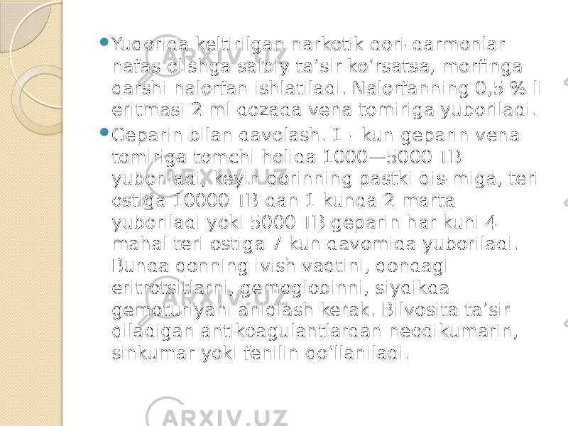  Yuqorida keltirilgan narkotik dori-darmonlar nafas olishga salbiy ta’sir ko‘rsatsa, morfinga qarshi nalorfan ishlatiladi. Nalorfanning 0,5 % li eritmasi 2 ml dozada vena tomiriga yuboriladi.  Geparin bilan davolash. 1 - kun geparin vena tomiriga tomchi holida 1000—5000 TB yuboriladi, keyin qorinning pastki qis-miga, teri ostiga 10000 TB dan 1 kunda 2 marta yuboriladi yoki 5000 TB geparin har kuni 4 mahal teri ostiga 7 kun davomida yuboriladi. Bunda qonning ivish vaqtini, qondagi eritrotsitlarni, gemoglobinni, siydikda gemoturiyani aniqlash kerak. Bilvosita ta’sir qiladigan antikoagulantlardan neodikumarin, sinkumar yoki fenilin qo‘llaniladi. 