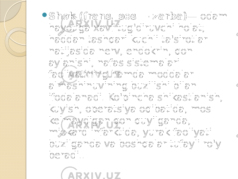  Shok (frans. sos — zarba) — odam hayotiga xavf tug&#39;diruvchi holat; haddan tashqari kuchli ta&#39;sirotlar natijasida nerv, endokrin, qon aylanishi, nafas sistemalari faoliyatining hamda moddalar almashinuvining buzilishi bilan ifodalanadi. Ko&#39;pincha shikastlanish, kuyish, operatsiya oqibatida, mos kelmaydigan qon quyilganda, miokard infarktida, yurak faoliyati buzilganda va boshqalar tufayli ro&#39;y beradi.. 