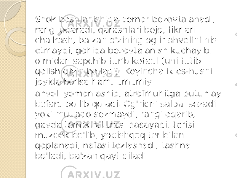 Shok boshlanishida bemor bezovtalanadi, rangi oqaradi, qarashlari bejo, fikrlari chalkash, ba&#39;zan o&#39;zining og&#39;ir ahvolini his etmaydi, gohida bezovtalanish kuchayib, o&#39;rnidan sapchib turib ketadi (uni tutib qolish qiyin bo&#39;ladi). Keyinchalik es-hushi joyida bo&#39;lsa ham, umumiy ahvoli yomonlashib, atrofmuhitga butunlay befarq bo&#39;lib qoladi. Og&#39;riqni salpal sezadi yoki mutlaqo sezmaydi, rangi oqarib, gavda temperaturasi pasayadi, terisi muzdek bo&#39;lib, yopishqoq ter bilan qoplanadi, nafasi tezlashadi, tashna bo&#39;ladi, ba&#39;zan qayt qiladi 