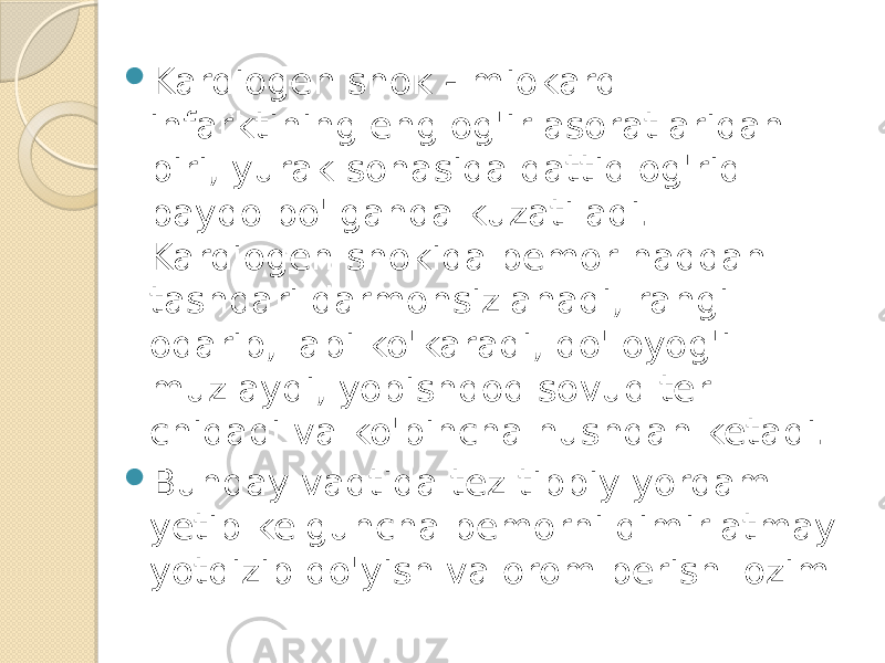  Kardiogen shok - miokard infarktining eng og&#39;ir asoratlaridan biri, yurak sohasida qattiq og&#39;riq paydo bo&#39;lganda kuzatiladi. Kardiogen shokida bemor haddan tashqari darmonsizlanadi, rangi oqarib, labi ko&#39;karadi, qo&#39;loyog&#39;i muzlaydi, yopishqoq sovuq ter chiqadi va ko&#39;pincha hushdan ketadi.  Bunday vaqtida tez tibbiy yordam yetib kelguncha bemorni qimirlatmay yotqizib qo&#39;yish va orom berish lozim 