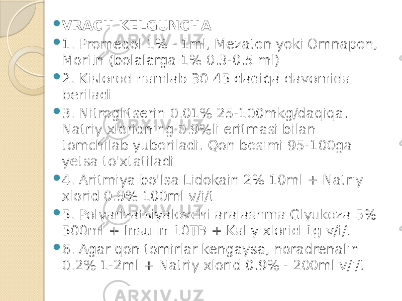  VRACH KELGUNCHA  1. Promedol 1% - 1ml, Mezaton yoki Omnapon, Morfin (bolalarga 1% 0.3-0.5 ml)  2. Kislorod namlab 30-45 daqiqa davomida beriladi  3. Nitroglitserin 0.01% 25-100mkg/daqiqa. Natriy xloridning 0.9%li eritmasi bilan tomchilab yuboriladi. Qon bosimi 95-100ga yetsa to&#39;xtatiladi  4. Aritmiya bo&#39;lsa Lidokain 2% 10ml + Natriy xlorid 0.9% 100ml v/i/t  5. Polyarizatsiyalovchi aralashma Glyukoza 5% 500ml + Insulin 10TB + Kaliy xlorid 1g v/i/t  6. Agar qon tomirlar kengaysa, noradrenalin 0.2% 1-2ml + Natriy xlorid 0.9% - 200ml v/i/t 