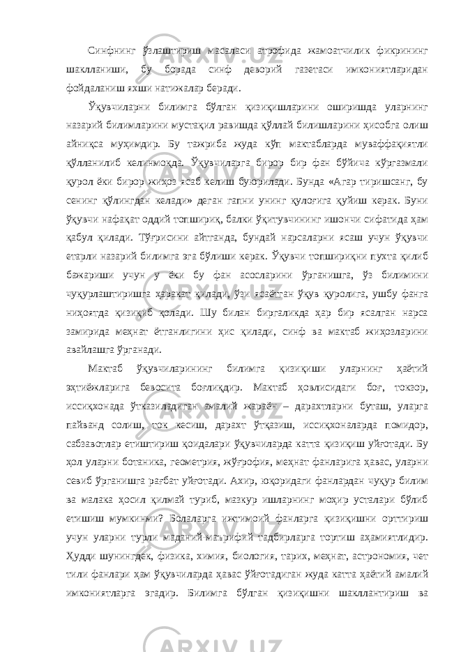 Синфнинг ўзлаштириш масаласи атрофида жамоатчилик фикрининг шаклланиши, бу борада синф деворий газетаси имкониятларидан фойдаланиш яхши натижалар беради. Ўқувчиларни билимга бўлган қизиқишларини оширишда уларнинг назарий билимларини мустақил равишда қўллай билишларини ҳисобга олиш айниқса муҳимдир. Бу тажриба жуда кўп мактабларда муваффақиятли қўлланилиб келинмоқда. Ўқувчиларга бирор бир фан бўйича кўргазмали қурол ёки бирор жиҳоз ясаб келиш буюрилади. Бунда «Агар тиришсанг, бу сенинг қўлингдан келади» деган гапни унинг қулоғига қуйиш керак. Буни ўқувчи нафақат оддий топшириқ, балки ўқитувчининг ишончи сифатида ҳам қабул қилади. Тўғрисини айтганда, бундай нарсаларни ясаш учун ўқувчи етарли назарий билимга эга бўлиши керак. Ўқувчи топшириқни пухта қилиб бажариши учун у ёки бу фан асосларини ўрганишга, ўз билимини чуқурлаштиришга ҳаракат қилади, ўзи ясаётган ўқув қуролига, ушбу фанга ниҳоятда қизиқиб қолади. Шу билан биргаликда ҳар бир ясалган нарса замирида меҳнат ётганлигини ҳис қилади, синф ва мактаб жиҳозларини авайлашга ўрганади. Мактаб ўқувчиларининг билимга қизиқиши уларнинг ҳаётий эҳтиёжларига бевосита боғлиқдир. Мактаб ҳовлисидаги боғ, токзор, иссиқхонада ўтказиладиган амалий жараён – дарахтларни буташ, уларга пайванд солиш, ток кесиш, дарахт ўтқазиш, иссиқхоналарда помидор, сабзавотлар етиштириш қоидалари ўқувчиларда катта қизиқиш уйғотади. Бу ҳол уларни ботаника, геометрия, жўғрофия, меҳнат фанларига ҳавас, уларни севиб ўрганишга рағбат уйғотади. Ахир, юқоридаги фанлардан чуқур билим ва малака ҳосил қилмай туриб, мазкур ишларнинг моҳир усталари бўлиб етишиш мумкинми? Болаларга ижтимоий фанларга қизиқишни орттириш учун уларни турли маданий-маърифий тадбирларга тортиш аҳамиятлидир. Ҳудди шунингдек, физика, химия, биология, тарих, меҳнат, астрономия, чет тили фанлари ҳам ўқувчиларда ҳавас ўйғотадиган жуда катта ҳаётий амалий имкониятларга эгадир. Билимга бўлган қизиқишни шакллантириш ва 