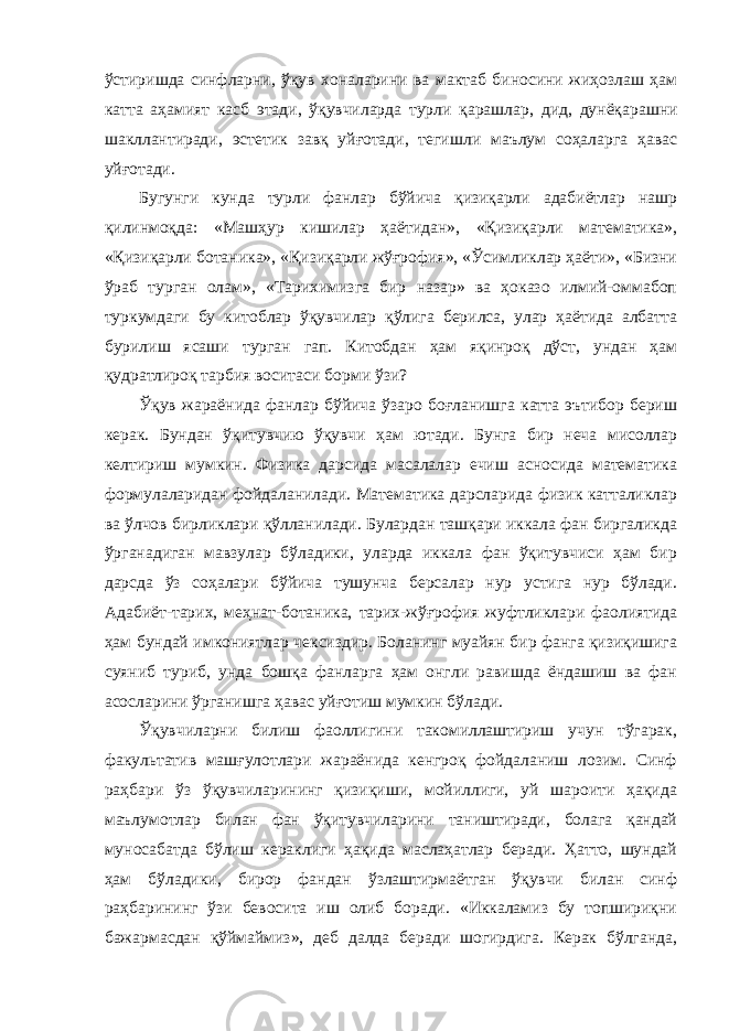 ўстиришда синфларни, ўқув хоналарини ва мактаб биносини жиҳозлаш ҳам катта аҳамият касб этади, ўқувчиларда турли қарашлар, дид, дунёқарашни шакллантиради, эстетик завқ уйғотади, тегишли маълум соҳаларга ҳавас уйғотади. Бугунги кунда турли фанлар бўйича қизиқарли адабиётлар нашр қилинмоқда: «Машҳур кишилар ҳаётидан», «Қизиқарли математика», «Қизиқарли ботаника», «Қизиқарли жўғрофия», «Ўсимликлар ҳаёти», «Бизни ўраб турган олам», «Тарихимизга бир назар» ва ҳоказо илмий-оммабоп туркумдаги бу китоблар ўқувчилар қўлига берилса, улар ҳаётида албатта бурилиш ясаши турган гап. Китобдан ҳам яқинроқ дўст, ундан ҳам қудратлироқ тарбия воситаси борми ўзи? Ўқув жараёнида фанлар бўйича ўзаро боғланишга катта эътибор бериш керак. Бундан ўқитувчию ўқувчи ҳам ютади. Бунга бир неча мисоллар келтириш мумкин. Физика дарсида масалалар ечиш асносида математика формулаларидан фойдаланилади. Математика дарсларида физик катталиклар ва ўлчов бирликлари қўлланилади. Булардан ташқари иккала фан биргаликда ўрганадиган мавзулар бўладики, уларда иккала фан ўқитувчиси ҳам бир дарсда ўз соҳалари бўйича тушунча берсалар нур устига нур бўлади. Адабиёт-тарих, меҳнат-ботаника, тарих-жўғрофия жуфтликлари фаолиятида ҳам бундай имкониятлар чексиздир. Боланинг муайян бир фанга қизиқишига суяниб туриб, унда бошқа фанларга ҳам онгли равишда ёндашиш ва фан асосларини ўрганишга ҳавас уйғотиш мумкин бўлади. Ўқувчиларни билиш фаоллигини такомиллаштириш учун тўгарак, факультатив машғулотлари жараёнида кенгроқ фойдаланиш лозим. Синф раҳбари ўз ўқувчиларининг қизиқиши, мойиллиги, уй шароити ҳақида маълумотлар билан фан ўқитувчиларини таништиради, болага қандай муносабатда бўлиш кераклиги ҳақида маслаҳатлар беради. Ҳатто, шундай ҳам бўладики, бирор фандан ўзлаштирмаётган ўқувчи билан синф раҳбарининг ўзи бевосита иш олиб боради. «Иккаламиз бу топшириқни бажармасдан қўймаймиз», деб далда беради шогирдига. Керак бўлганда, 