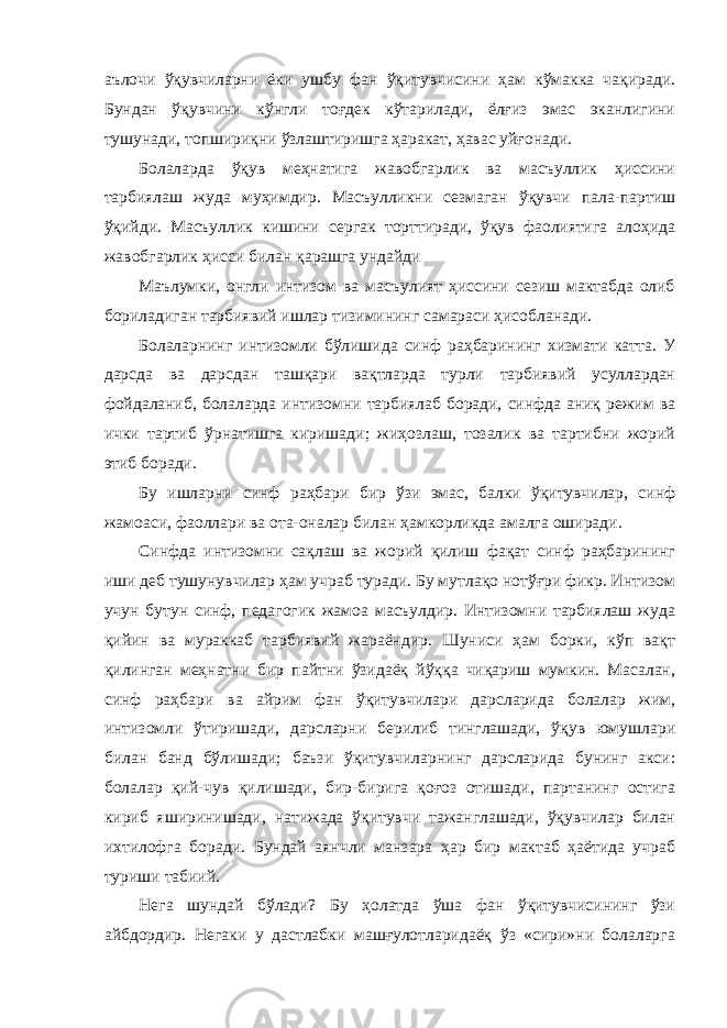 аълочи ўқувчиларни ёки ушбу фан ўқитувчисини ҳам кўмакка чақиради. Бундан ўқувчини кўнгли тоғдек кўтарилади, ёлғиз эмас эканлигини тушунади, топшириқни ўзлаштиришга ҳаракат, ҳавас уйғонади. Болаларда ўқув меҳнатига жавобгарлик ва масъуллик ҳиссини тарбиялаш жуда муҳимдир. Масъулликни сезмаган ўқувчи пала-партиш ўқийди. Масъуллик кишини сергак торттиради, ўқув фаолиятига алоҳида жавобгарлик ҳисси билан қарашга ундайди Маълумки, онгли интизом ва масъулият ҳиссини сезиш мактабда олиб бориладиган тарбиявий ишлар тизимининг самараси ҳисобланади. Болаларнинг интизомли бўлишида синф раҳбарининг хизмати катта. У дарсда ва дарсдан ташқари вақтларда турли тарбиявий усуллардан фойдаланиб, болаларда интизомни тарбиялаб боради, синфда аниқ режим ва ички тартиб ўрнатишга киришади; жиҳозлаш, тозалик ва тартибни жорий этиб боради. Бу ишларни синф раҳбари бир ўзи эмас, балки ўқитувчилар, синф жамоаси, фаоллари ва ота-оналар билан ҳамкорликда амалга оширади. Синфда интизомни сақлаш ва жорий қилиш фақат синф раҳбарининг иши деб тушунувчилар ҳам учраб туради. Бу мутлақо нотўғри фикр. Интизом учун бутун синф, педагогик жамоа масъулдир. Интизомни тарбиялаш жуда қийин ва мураккаб тарбиявий жараёндир. Шуниси ҳам борки, кўп вақт қилинган меҳнатни бир пайтни ўзидаёқ йўққа чиқариш мумкин. Масалан, синф раҳбари ва айрим фан ўқитувчилари дарсларида болалар жим, интизомли ўтиришади, дарсларни берилиб тинглашади, ўқув юмушлари билан банд бўлишади; баъзи ўқитувчиларнинг дарсларида бунинг акси: болалар қий-чув қилишади, бир-бирига қоғоз отишади, партанинг остига кириб яширинишади, натижада ўқитувчи тажанглашади, ўқувчилар билан ихтилофга боради. Бундай аянчли манзара ҳар бир мактаб ҳаётида учраб туриши табиий. Нега шундай бўлади? Бу ҳолатда ўша фан ўқитувчисининг ўзи айбдордир. Негаки у дастлабки машғулотларидаёқ ўз «сири»ни болаларга 