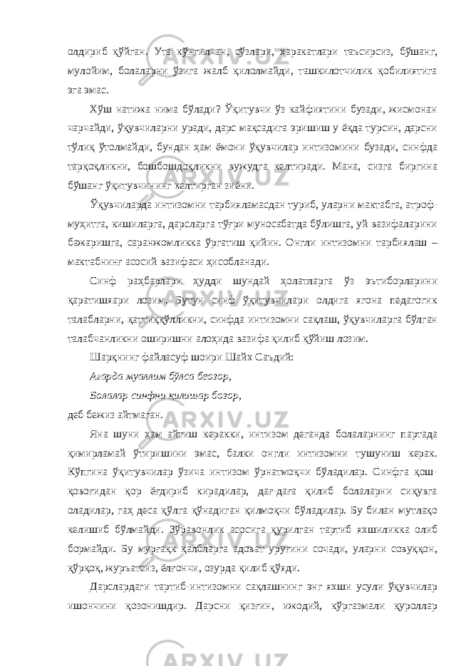 олдириб қўйган. Ута кўнгилчан, сўзлари, ҳаракатлари таъсирсиз, бўшанг, мулойим, болаларни ўзига жалб қилолмайди, ташкилотчилик қобилиятига эга эмас. Хўш натижа нима бўлади? Ўқитувчи ўз кайфиятини бузади, жисмонан чарчайди, ўқувчиларни уради, дарс мақсадига эришиш у ёқда турсин, дарсни тўлиқ ўтолмайди, бундан ҳам ёмони ўқувчилар интизомини бузади, синфда тарқоқликни, бошбошдоқликни вужудга келтиради. Мана, сизга биргина бўшанг ўқитувчининг келтирган зиёни. Ўқувчиларда интизомни тарбияламасдан туриб, уларни мактабга, атроф- муҳитга, кишиларга, дарсларга тўғри муносабатда бўлишга, уй вазифаларини бажаришга, саранжомликка ўргатиш қийин. Онгли интизомни тарбиялаш – мактабнинғ асосий вазифаси ҳисобланади. Синф раҳбарлари ҳудди шундай ҳолатларга ўз эътиборларини қаратишяари лозим. Бутун синф ўқитувчилари олдига ягона педагогик талабларни, қаттиққўлликни, синфда интизомни сақлаш, ўқувчиларга бўлган талабчанликни оширишни алоҳида вазифа қилиб қўйиш лозим. Шарқнинг файласуф шоири Шайх Саъдий: Агарда муаллим бўлса беозор, Болалар синфни қилишар бозор, деб бежиз айтмаган. Яна шуни ҳам айтиш керакки, интизом деганда болаларнинг партада қимирламай ўтиришини эмас, балки онгли интизомни тушуниш керак. Кўпгина ўқитувчилар ўзича интизом ўрнатмоқчи бўладилар. Синфга қош- қовоғидан қор ёғдириб кирадилар, дағ-даға қилиб болаларни сиқувга оладилар, гаҳ деса қўлга қўнадиган қилмоқчи бўладилар. Бу билан мутлақо келишиб бўлмайди. Зўравонлик асосига қурилган тартиб яхшиликка олиб бормайди. Бу мурғақк қалбларга адоват уруғини сочади, уларни совуққон, қўрқоқ, журъатсиз, ёлғончи, озурда қилиб қўяди. Дарслардаги тартиб-интизомни сақлашнинг энг яхши усули ўқувчилар ишончини қозонишдир. Дарсни қизғин, ижодий, кўргазмали қуроллар 