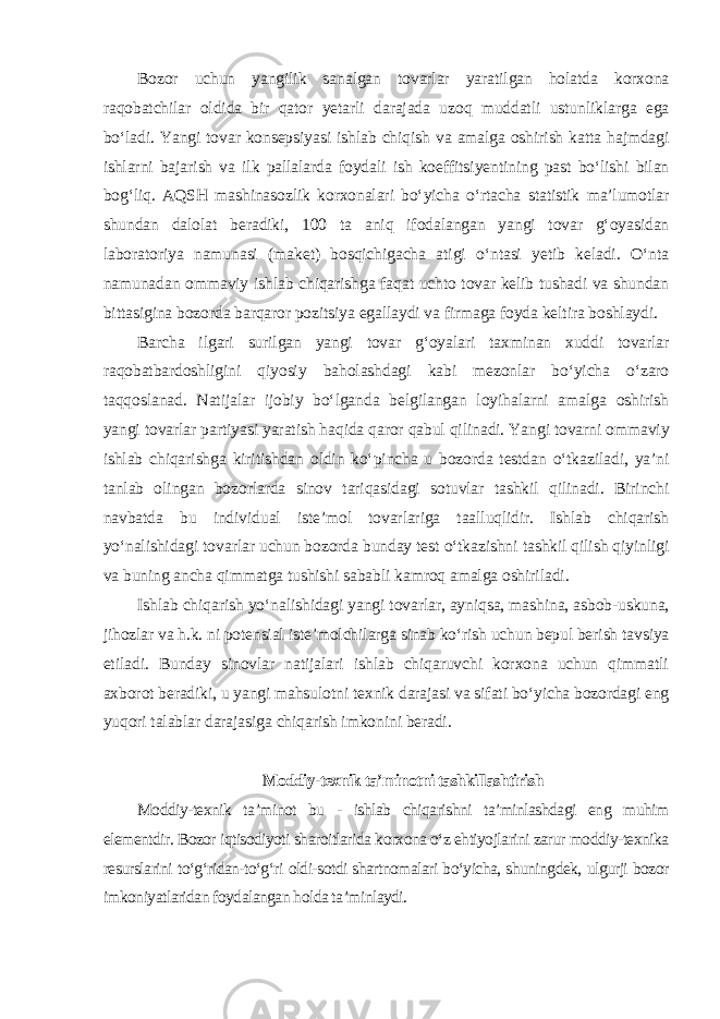 Bozor uchun yangilik sanalgan tovarlar yaratilgan holatda korxona raqobatchilar oldida bir qator yetarli darajada uzoq muddatli ustunliklarga ega bo‘ladi. Yangi tovar konsepsiyasi ishlab chiqish va amalga oshirish katta hajmdagi ishlarni bajarish va ilk pallalarda foydali ish koeffitsiyentining past bo‘lishi bilan bog‘liq. AQSH mashinasozlik korxonalari bo‘yicha o‘rtacha statistik ma’lumotlar shundan dalolat beradiki, 100 ta aniq ifodalangan yangi tovar g‘oyasidan laboratoriya namunasi (maket) bosqichigacha atigi o‘ntasi yetib keladi. O‘nta namunadan ommaviy ishlab chiqarishga faqat uchto tovar kelib tushadi va shundan bittasigina bozorda barqaror pozitsiya egallaydi va firmaga foyda keltira boshlaydi. Barcha ilgari surilgan yangi tovar g‘oyalari taxminan xuddi tovarlar raqobatbardoshligini qiyosiy baholashdagi kabi mezonlar bo‘yicha o‘zaro taqqoslanad. Natijalar ijobiy bo‘lganda belgilangan loyihalarni amalga oshirish yangi tovarlar partiyasi yaratish haqida qaror qabul qilinadi. Yangi tovarni ommaviy ishlab chiqarishga kiritishdan oldin ko‘pincha u bozorda testdan o‘tkaziladi, ya’ni tanlab olingan bozorlarda sinov tariqasidagi sotuvlar tashkil qilinadi. Birinchi navbatda bu individual iste’mol tovarlariga taalluqlidir. Ishlab chiqarish yo‘nalishidagi tovarlar uchun bozorda bunday test o‘tkazishni tashkil qilish qiyinligi va buning ancha qimmatga tushishi sababli kamroq amalga oshiriladi. Ishlab chiqarish yo‘nalishidagi yangi tovarlar, ayniqsa, mashina, asbob-uskuna, jihozlar va h.k. ni potensial iste’molchilarga sinab ko‘rish uchun bepul berish tavsiya etiladi. Bunday sinovlar natijalari ishlab chiqaruvchi korxona uchun qimmatli axborot beradiki, u yangi mahsulotni texnik darajasi va sifati bo‘yicha bozordagi eng yuqori talablar darajasiga chiqarish imkonini beradi . Moddiy-texnik ta’minotni tashkillashtirish Moddiy-texnik ta’minot bu - ishlab chiqarishni ta’minlashdagi eng muhim elementdir. Bozor iqtisodiyoti sharoitlarida korxona o‘z ehtiyojlarini zarur moddiy-texnika resurslarini to‘g‘ridan-to‘g‘ri oldi-sotdi shartnomalari bo‘yicha, shuningdek, ulgurji bozor imkoniyatlaridan foydalangan holda ta’minlaydi. 