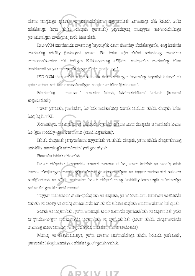 ularni ranglarga ajratish va iste’molchilarni segmentlash zaruratiga olib keladi. Sifat talablariga faqat ishlab chiqish (yaratish) paytidayoq muayyan iste’molchilarga yo‘naltirilgan tovargina javob bera oladi. ISO-9004 standartida tovarning hayotiylik davri shunday ifodalanganki, eng boshida marketing tahliliy funksiyasi yotadi. Bu holat sifat tizimi sohasidagi mashhur mutaxassislardan biri bo‘lgan K.Isikavaning «Sifatni boshqarish marketing bilan boshlanadi va yakun topadi» degan fikrini tasdiqlaydi. ISO-9004 standartida «sifat xalqasi» deb nomlangan tovarning hayotiylik davri bir qator ketma-ketlikda almashinadigan bosqichlar bilan ifodalanadi. Marketing - maqsadli bozorlar izlash, iste’molchilarni tanlash (bozorni segmentlash). Tovar yaratish, jumladan, bo‘laak mahsulotga texnik talablar ishlab chiqish bilan bog‘liq ITTKI. Xomashyo, materiallar va butlovchi qismlar sifatini zarur darajada ta’minlashi lozim bo‘lgan moddiy-texnik ta’minot (xarid logistikasi). Ishlab chiqarish jarayonlarini tayyorlash va ishlab chiqish, ya’ni ishlab chiqarishning tashkiliy-texnologik ta’minotini yo‘lga qo‘yish. Bevosita ishlab chiqarish. Ishlab chiqarish jarayonida tovarni nazorat qilish, sinab ko‘rish va tadqiq etish hamda rivojlangan metrologiya xizmatiga asoslanadigan va tayyor mahsulotni xalqaro sertifikatlash va sifatli mahsulot ishlab chiqarishning tashkiliy-texnologik ta’minotiga yo‘naltirilgan kiruvchi nazorat. Tayyor mahsulotni o‘rab-qadoqlash va saqlash, ya’ni tovarlarni transport vositasida tashish va asosiy va oraliq omborlarda bo‘lishida sifatini saqlash muammolarini hal qilish. Sotish va taqsimlash, ya’ni mustaqil sotuv tizimida ayirboshlash va taqsimlash yoki to‘g‘ridan-to‘g‘ri marketingda taqsimlash va ayirboshlash (tovar ishlab chiqaruvchida o‘zining sotuv tarmog‘i mavjudligida, masalan, firma savdosida). Montaj va ekspluatatsiya, ya’ni tovarni iste’molchiga ishchi holatda yetkazish, personalni ekspluatatsiya qoidalariga o‘rgatish va h.k. 