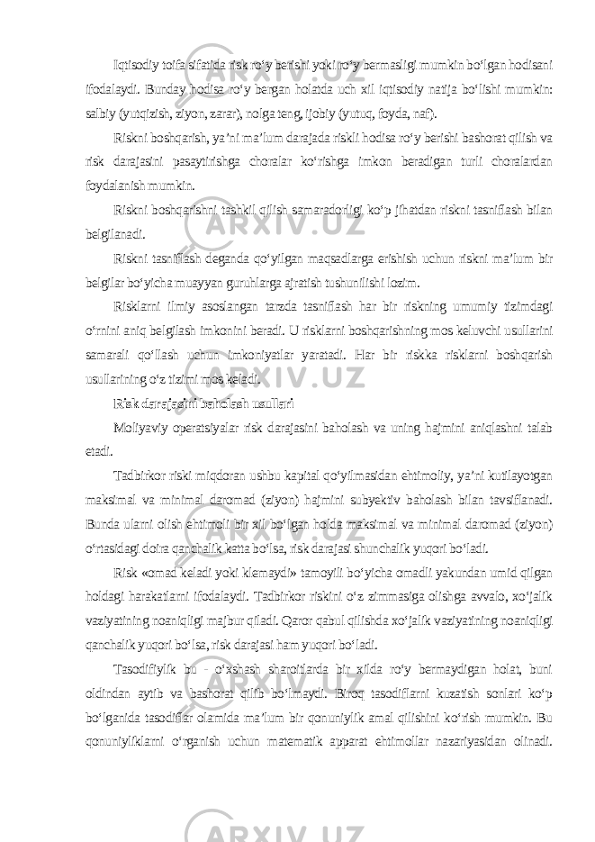 Iqtisodiy toifa sifatida risk ro‘y berishi yoki ro‘y bermasligi mumkin bo‘lgan hodisani ifodalaydi. Bunday hodisa ro‘y bergan holatda uch xil iqtisodiy natija bo‘lishi mumkin: salbiy (yutqizish, ziyon, zarar), nolga teng, ijobiy (yutuq, foyda, naf). Riskni boshqarish, ya’ni ma’lum darajada riskli hodisa ro‘y berishi bashorat qilish va risk darajasini pasaytirishga choralar ko‘rishga imkon beradigan turli choralardan foydalanish mumkin. Riskni boshqarishni tashkil qilish samaradorligi ko‘p jihatdan riskni tasniflash bilan belgilanadi. Riskni tasniflash deganda qo‘yilgan maqsadlarga erishish uchun riskni ma’lum bir belgilar bo‘yicha muayyan guruhlarga ajratish tushunilishi lozim. Risklarni ilmiy asoslangan tarzda tasniflash har bir riskning umumiy tizimdagi o‘rnini aniq belgilash imkonini beradi. U risklarni boshqarishning mos keluvchi usullarini samarali qo‘llash uchun imkoniyatlar yaratadi. Har bir riskka risklarni boshqarish usullarining o‘z tizimi mos keladi . Risk darajasini baholash usullari Moliyaviy operatsiyalar risk darajasini baholash va uning hajmini aniqlashni talab etadi. Tadbirkor riski miqdoran ushbu kapital qo‘yilmasidan ehtimoliy, ya’ni kutilayotgan maksimal va minimal daromad (ziyon) hajmini subyektiv baholash bilan tavsiflanadi. Bunda ularni olish ehtimoli bir xil bo‘lgan holda maksimal va minimal daromad (ziyon) o‘rtasidagi doira qanchalik katta bo‘lsa, risk darajasi shunchalik yuqori bo‘ladi. Risk «omad keladi yoki klemaydi» tamoyili bo‘yicha omadli yakundan umid qilgan holdagi harakatlarni ifodalaydi. Tadbirkor riskini o‘z zimmasiga olishga avvalo, xo‘jalik vaziyatining noaniqligi majbur qiladi. Qaror qabul qilishda xo‘jalik vaziyatining noaniqligi qanchalik yuqori bo‘lsa, risk darajasi ham yuqori bo‘ladi. Tasodifiylik bu - o‘xshash sharoitlarda bir xilda ro‘y bermaydigan holat, buni oldindan aytib va bashorat qilib bo‘lmaydi. Biroq tasodiflarni kuzatish sonlari ko‘p bo‘lganida tasodiflar olamida ma’lum bir qonuniylik amal qilishini ko‘rish mumkin. Bu qonuniyliklarni o‘rganish uchun matematik apparat ehtimollar nazariyasidan olinadi. 