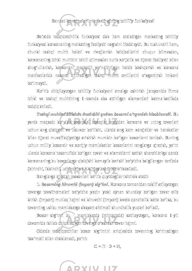 Sanoat korxonalari marketingining tahliliy funksiyasi Ba’zida tadqiqotchilik funksiyasi deb ham ataladigan marketing tahliliy funksiyasi korxonaning marketing faoliyati negizini ifodalaydi. Bu tushunarli ham, chunki tashqi muhit holati va rivojlanish istiqbollarini chuqur bilmasdan, korxonaning ichki muhitini tahlil qilmasdan turib xo‘jalik va tijorat faoliyati bilan shug‘ullanish, korxonani maqsadli yo‘naltirilgan holda boshqarish va korxona manfaatlarida nazorat qilinadigan tashqi muhit omillarini o‘zgartirish imkoni bo‘lmaydi. Ko‘rib chiqilayotgan tahliliy funksiyani amalga oshirish jarayonida firma ichki va tashqi muhitining 1-rasmda aks ettirilgan elementlari ketma-ketlikda tadqiq etiladi. Tashqi muhitni bilishda dastlabki qadam bozorni o‘rganish hisoblanadi . Bu yerda maqsad: ko‘plab potensial bozorlar orasidan korxona va uning tovarlari uchun eng qiziqarli va ustuvor bo‘lishi, ularda eng kam xarajatlar va harakatlar bilan tijorat muvaffaqiyatiga erishish mumkin bo‘lgan bozorlarni tanlash. Buning uchun milliy bozoralr va xorijiy mamlakatlar bozorlarini ranglarga ajratish, ya’ni ularda korxona tasarrufida bo‘lgan tovar va xizmatlarni sotish sharoitlariga qarab korxonaning bu bozorlarga qiziqishi kamayib borishi bo‘yicha belgilangan tartibda (birinchi, ikkinchi, uchinchi va h.k.) joylashtirish o‘tkaziladi. Ranglarga ajratish mezonlari bo‘lib quyidagilar ishtirok etadi: 1. Bozorning kiruvchi (import) sig‘imi . Korxona tomonidan taklif etilayotgan tovarga tavsifnomalari bo‘yicha yaqin yoki aynan shunday bo‘lgan tovar olib kirish (import) mutlaq hajmi va kiruvchi (import) kvota qanchalik katta bo‘lsa, bu tovarning ushbu mamlakatga eksport ehtimoli shunchalik yuqori bo‘ladi. Bozor sig‘imi bu - mamlakatda (mintaqada) sotilayotgan, korxona 1-yil davomida ishlab chiqaradigan tovarga o‘xshash tovar hajmi. Odatda tadqiqotchilar bozor sig‘imini aniqlashda tovarning ko‘rinadigan iste’moli bilan cheklanadi, ya’ni: С = П - Э + И, 