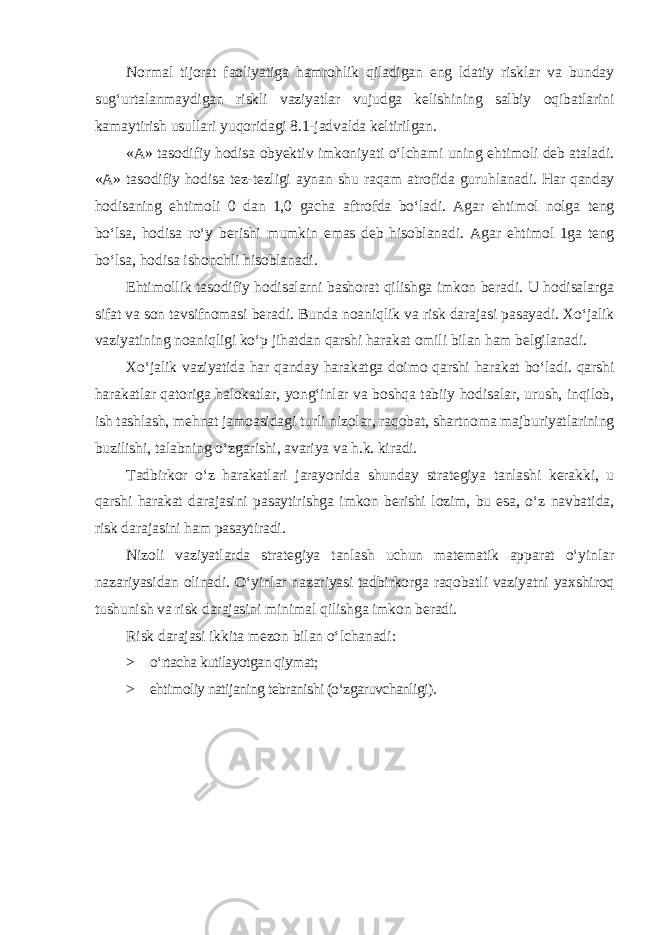 Normal tijorat faoliyatiga hamrohlik qiladigan eng ldatiy risklar va bunday sug‘urtalanmaydigan riskli vaziyatlar vujudga kelishining salbiy oqibatlarini kamaytirish usullari yuqoridagi 8.1-jadvalda keltirilgan. «A» tasodifiy hodisa obyektiv imkoniyati o‘lchami uning ehtimoli deb ataladi. «A» tasodifiy hodisa tez-tezligi aynan shu raqam atrofida guruhlanadi. Har qanday hodisaning ehtimoli 0 dan 1,0 gacha aftrofda bo‘ladi. Agar ehtimol nolga teng bo‘lsa, hodisa ro‘y berishi mumkin emas deb hisoblanadi. Agar ehtimol 1ga teng bo‘lsa, hodisa ishonchli hisoblanadi. Ehtimollik tasodifiy hodisalarni bashorat qilishga imkon beradi. U hodisalarga sifat va son tavsifnomasi beradi. Bunda noaniqlik va risk darajasi pasayadi. Xo‘jalik vaziyatining noaniqligi ko‘p jihatdan qarshi harakat omili bilan ham belgilanadi. Xo‘jalik vaziyatida har qanday harakatga doimo qarshi harakat bo‘ladi. qarshi harakatlar qatoriga halokatlar, yong‘inlar va boshqa tabiiy hodisalar, urush, inqilob, ish tashlash, mehnat jamoasidagi turli nizolar, raqobat, shartnoma majburiyatlarining buzilishi, talabning o‘zgarishi, avariya va h.k. kiradi. Tadbirkor o‘z harakatlari jarayonida shunday strategiya tanlashi kerakki, u qarshi harakat darajasini pasaytirishga imkon berishi lozim, bu esa, o‘z navbatida, risk darajasini ham pasaytiradi. Nizoli vaziyatlarda strategiya tanlash uchun matematik apparat o‘yinlar nazariyasidan olinadi. O‘yinlar nazariyasi tadbirkorga raqobatli vaziyatni yaxshiroq tushunish va risk darajasini minimal qilishga imkon beradi. Risk darajasi ikkita mezon bilan o‘lchanadi : > o‘rtacha kutilayotgan qiymat; > ehtimoliy natijaning tebranishi (o‘zgaruvchanligi). 