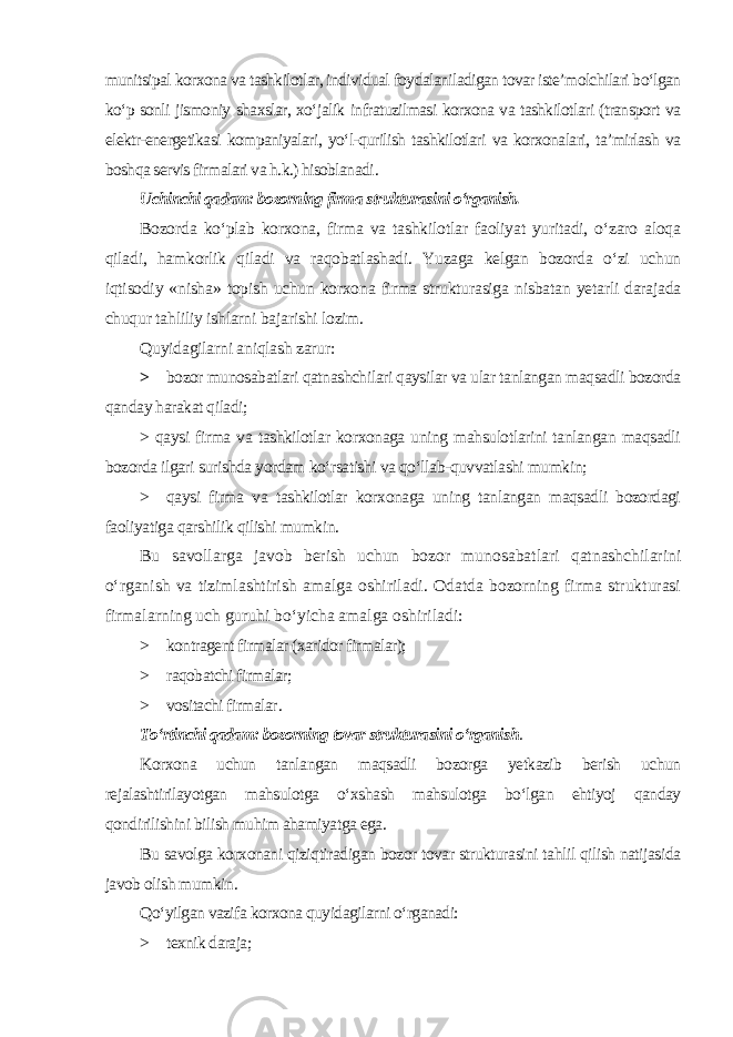 munitsipal korxona va tashkilotlar, individual foydalaniladigan tovar iste’molchilari bo‘lgan ko‘p sonli jismoniy shaxslar, xo‘jalik infratuzilmasi korxona va tashkilotlari (transport va elektr-energetikasi kompaniyalari, yo‘l-qurilish tashkilotlari va korxonalari, ta’mirlash va boshqa servis firmalari va h.k.) hisoblanadi . Uchinchi qadam: bozorning firma strukturasini o‘rganish. Bozorda ko‘plab korxona, firma va tashkilotlar faoliyat yuritadi, o‘zaro aloqa qiladi, hamkorlik qiladi va raqobatlashadi. Yuzaga kelgan bozorda o‘zi uchun iqtisodiy «nisha» topish uchun korxona firma strukturasiga nisbatan yetarli darajada chuqur tahliliy ishlarni bajarishi lozim. Quyidagilarni aniqlash zarur: > bozor munosabatlari qatnashchilari qaysilar va ular tanlangan maqsadli bozorda qanday harakat qiladi; > qaysi firma va tashkilotlar korxonaga uning mahsulotlarini tanlangan maqsadli bozorda ilgari surishda yordam ko‘rsatishi va qo‘llab-quvvatlashi mumkin; > qaysi firma va tashkilotlar korxonaga uning tanlangan maqsadli bozordagi faoliyatiga qarshilik qilishi mumkin . Bu savollarga javob berish uchun bozor munosabatlari qatnashchilarini o‘rganish va tizimlashtirish amalga oshiriladi. Odatda bozorning firma strukturasi firmalarning uch guruhi bo‘yicha amalga oshiriladi: > kontragent firmalar (xaridor firmalar); > raqobatchi firmalar; > vositachi firmalar . To‘rtinchi qadam: bozorning tovar strukturasini o‘rganish . Korxona uchun tanlangan maqsadli bozorga yetkazib berish uchun rejalashtirilayotgan mahsulotga o‘xshash mahsulotga bo‘lgan ehtiyoj qanday qondirilishini bilish muhim ahamiyatga ega. Bu savolga korxonani qiziqtiradigan bozor tovar strukturasini tahlil qilish natijasida javob olish mumkin . Qo‘yilgan vazifa korxona quyidagilarni o‘rganadi: > texnik daraja; 