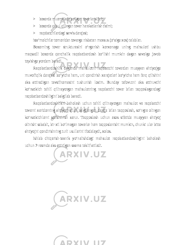 > bozorda muomalada bo‘lgan tovarlar sifati; > bozorda qabul qilingan tovar harakatlanish tizimi; > raqobatchilardagi servis darajasi; iste’molchilar tomonidan tovarga nisbatan maxsus (o‘ziga xos) talablar. Bozorning tovar strukturasini o‘rganish korxonaga uning mahsuloti ushbu maqsadli bozorda qanchalik raqobatbardosh bo‘lishi mumkin degan savolga javob topishga yordam beradi. Raqobatbardoshlik deganda mahsulotni raqobatchi tovardan muayyan ehtiyojga muvofiqlik darajasi bo‘yicha ham, uni qondirish xarajatlari bo‘yicha ham farq qilishini aks ettiradigan tavsifnomasini tushunish lozim. Bunday tafovutni aks ettiruvchi ko‘rsatkich tahlil qilinayotgan mahsulotning raqobatchi tovar bilan taqqoslagandagi raqobatbardoshligini belgilab beradi. Raqobatbardoshlikni baholash uchun tahlil qilinayotgan mahsulot va raqobatchi tovarni xaridorning ehtiyoji bilan belgilangan daraja bilan taqqoslash, so‘ngra olingan ko‘rsatkichlarni solishtirish zarur. Taqqoslash uchun asos sifatida muayyan ehtiyoj olinishi sababli, bir xil bo‘lmagan tovarlar ham taqqoslanishi mumkin, chunki ular bitta ehtiyojni qondirishning turli usullarini ifodalaydi, xolos. Ishlab chiqarish-texnik yo‘nalishdagi mahsulot raqobatbardoshligini baholash uchun 2-rasmda aks ettirilgan sxema taklif etiladi . 