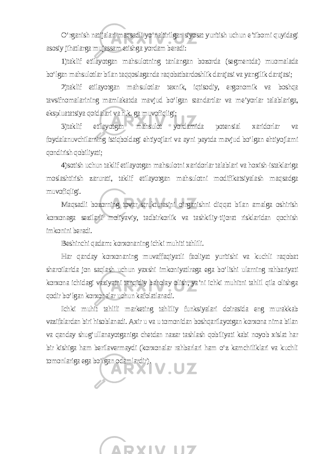 O‘rganish natijalari maqsadli yo‘naltirilgan siyosat yuritish uchun e’tiborni quyidagi asosiy jihatlarga mujassam etishga yordam beradi: 1)taklif etilayotgan mahsulotning tanlangan bozorda (segmentda) muomalada bo‘lgan mahsulotlar bilan taqqoslaganda raqobatbardoshlik darajasi va yangilik darajasi; 2)taklif etilayotgan mahsulotlar texnik, iqtisodiy, ergonomik va boshqa tavsifnomalarining mamlakatda mavjud bo‘lgan standartlar va me’yorlar talablariga, ekspluatatsiya qoidalari va h.k. ga muvofiqligi; 3)taklif etilayotgan mahsulot yordamida potensial xaridorlar va foydalanuvchilarning istiqboldagi ehtiyojlari va ayni paytda mavjud bo‘lgan ehtiyojlarni qondirish qobiliyati; 4)sotish uchun taklif etilayotgan mahsulotni xaridorlar talablari va hoxish-istaklariga moslashtirish zarurati, taklif etilayotgan mahsulotni modifikatsiyalash maqsadga muvofiqligi. Maqsadli bozorning tovar strukturasini o‘rganishni diqqat bilan amalga oshirish korxonaga sezilarli moliyaviy, tadbirkorlik va tashkiliy-tijorat risklaridan qochish imkonini beradi. Beshinchi qadam: korxonaning ichki muhiti tahlili. Har qanday korxonaning muvaffaqiyatli faoliyat yuritishi va kuchli raqobat sharoilarida jon saqlash uchun yaxshi imkoniyatlraga ega bo‘lishi ularning rahbariyati korxona ichidagi vaziyatni tanqidiy baholay olish, ya’ni ichki muhitni tahlil qila olishga qodir bo‘lgan korxonalar uchun kafolatlanadi. Ichki muhit tahlili marketing tahliliy funksiyalari doirasida eng murakkab vazifalardan biri hisoblanadi. Axir u va u tomonidan boshqarilayotgan korxona nima bilan va qanday shug‘ullanayotganiga chetdan nazar tashlash qobiliyati kabi noyob xislat har bir kishiga ham berilavermaydi (korxonalar rahbarlari ham o‘z kamchiliklari va kuchli tomonlariga ega bo‘lgan odamlardir ). 