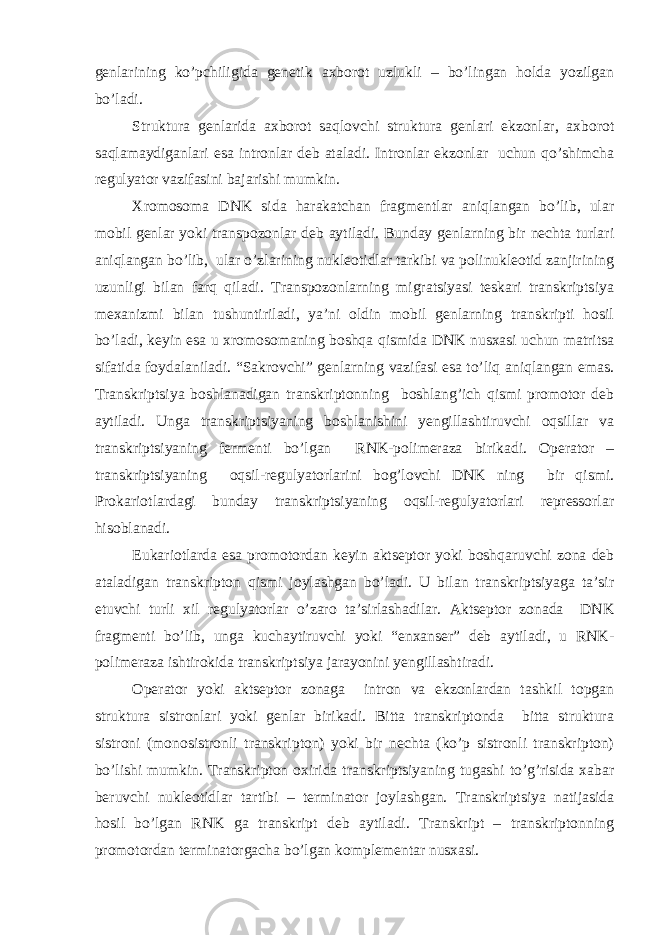 genlarining ko’pchiligida genetik axborot uzlukli – bo’lingan holda yozilgan bo’ladi. Struktura genlarida axborot saqlovchi struktura genlari ekzonlar, axborot saqlamaydiganlari esa intronlar deb ataladi. Intronlar ekzonlar uchun qo’shimcha regulyator vazifasini bajarishi mumkin. Xromosoma DNK sida harakatchan fragmentlar aniqlangan bo’lib, ular mobil genlar yoki transpozonlar deb aytiladi. Bunday genlarning bir nechta turlari aniqlangan bo’lib, ular o’zlarining nukleotidlar tarkibi va polinukleotid zanjirining uzunligi bilan farq qiladi. Transpozonlarning migratsiyasi teskari transkriptsiya mexanizmi bilan tushuntiriladi, ya’ni oldin mobil genlarning transkripti hosil bo’ladi, keyin esa u xromosomaning boshqa qismida DNK nusxasi uchun matritsa sifatida foydalaniladi. “Sakrovchi” genlarning vazifasi esa to’liq aniqlangan emas. Transkriptsiya boshlanadigan transkriptonning boshlang’ich qismi promotor deb aytiladi. Unga transkriptsiyaning boshlanishini yengillashtiruvchi oqsillar va transkriptsiyaning fermenti bo’lgan RNK-polimeraza birikadi. Operator – transkriptsiyaning oqsil-regulyatorlarini bog’lovchi DNK ning bir qismi. Prokariotlardagi bunday transkriptsiyaning oqsil-regulyatorlari repressorlar hisoblanadi. Eukariotlarda esa promotordan keyin aktseptor yoki boshqaruvchi zona deb ataladigan transkripton qismi joylashgan bo’ladi. U bilan transkriptsiyaga ta’sir etuvchi turli xil regulyatorlar o’zaro ta’sirlashadilar. Aktseptor zonada DNK fragmenti bo’lib, unga kuchaytiruvchi yoki “enxanser” deb aytiladi, u RNK- polimeraza ishtirokida transkriptsiya jarayonini yengillashtiradi. Operator yoki aktseptor zonaga intron va ekzonlardan tashkil topgan struktura sistronlari yoki genlar birikadi. Bitta transkriptonda bitta struktura sistroni (monosistronli transkripton) yoki bir nechta (ko’p sistronli transkripton) bo’lishi mumkin. Transkripton oxirida transkriptsiyaning tugashi to’g’risida xabar beruvchi nukleotidlar tartibi – terminator joylashgan. Transkriptsiya natijasida hosil bo’lgan RNK ga transkript deb aytiladi. Transkript – transkriptonning promotordan terminatorgacha bo’lgan komplementar nusxasi. 