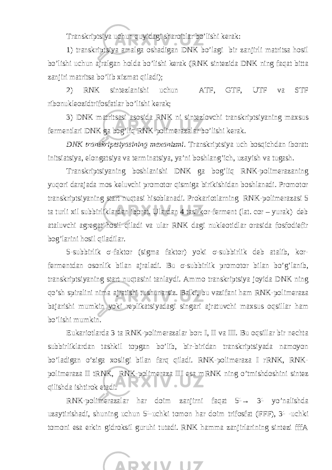 Transkriptsiya uchun quyidagi sharoitlar bo’lishi kerak: 1) transkriptsiya amalga oshadigan DNK bo’lagi bir zanjirli matritsa hosil bo’lishi uchun ajralgan holda bo’lishi kerak (RNK sintezida DNK ning faqat bitta zanjiri matritsa bo’lib xizmat qiladi); 2) RNK sintezlanishi uchun ATF, GTF, UTF va STF ribonukleozidtrifosfatlar bo’lishi kerak; 3) DNK matritsasi asosida RNK ni sintezlovchi transkriptsiyaning maxsus fermentlari DNK ga bog’liq RNK-polimerazalar bo’lishi kerak. DNK transkriptsiyasining mexanizmi. Transkriptsiya uch bosqichdan iborat: initsiatsiya, elongatsiya va terminatsiya, ya’ni boshlang’ich, uzayish va tugash. Transkriptsiyaning boshlanishi DNK ga bog’liq RNK-polimerazaning yuqori darajada mos keluvchi promotor qismiga birikishidan boshlanadi. Promotor transkriptsiyaning start nuqtasi hisoblanadi. Prokariotlarning RNK-polimerazasi 5 ta turli xil subbirliklardan iborat. Ulardan 4 tasi kor-ferment (lat. cor – yurak) deb ataluvchi agregat hosil qiladi va ular RNK dagi nukleotidlar orasida fosfodiefir bog’larini hosil qiladilar. 5-subbirlik σ-faktor (sigma faktor) yoki σ-subbirlik deb atalib, kor- fermentdan osonlik bilan ajraladi. Bu σ-subbirlik promotor bilan bo’g’lanib, transkriptsiyaning start nuqtasini tanlaydi. Ammo transkriptsiya joyida DNK ning qo’sh spiralini nima ajratishi tushunarsiz. Balki, bu vazifani ham RNK-polimeraza bajarishi mumkin yoki replikatsiyadagi singari ajratuvchi maxsus oqsillar ham bo’lishi mumkin. Eukariotlarda 3 ta RNK-polimerazalar bor: I, II va III. Bu oqsillar bir nechta subbirliklardan tashkil topgan bo’lib, bir-biridan transkriptsiyada namoyon bo’ladigan o’ziga xosligi bilan farq qiladi. RNK-polimeraza I rRNK, RNK- polimeraza II tRNK, RNK-polimeraza III esa mRNK ning o’tmishdoshini sintez qilishda ishtirok etadi. RNK-polimerazalar har doim zanjirni faqat 5¹→ 3¹ yo’nalishda uzaytirishadi, shuning uchun 5¹-uchki tomon har doim trifosfat (FFF), 3¹ -uchki tomoni esa erkin gidroksil guruhi tutadi. RNK hamma zanjirlarining sintezi fffA 