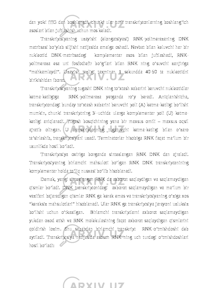 dan yoki fffG dan boshlanadi, chunki ular turli transkriptonlarning boshlang’ich asoslari bilan juftlashish uchun mos keladi. Transkriptsiyaning uzayishi (elongatsiyasi) RNK-polimerazaning DNK matritsasi bo’ylab siljishi natijasida amalga oshadi. Navbat bilan keluvchi har bir nukleotid DNK-matritsadagi komplementar asos bilan juftlashadi, RNK- polimeraza esa uni fosfodiefir bo’g’lari bilan RNK ning o’suvchi zanjiriga “mahkamlaydi”. Uzayish tezligi taxminan 1 sekundda 40-50 ta nukleotidni birikishidan iborat. Transkriptsiyaning tugashi DNK ning to’xtash xabarini beruvchi nukleotidlar ketma-ketligiga RNK-polimeraza yetganda ro’y beradi. Aniqlanishicha, transkriptondagi bunday to’xtash xabarini beruvchi poli (A) ketma-ketligi bo’lishi mumkin, chunki transkriptning 3¹-uchida ularga komplementar poli (U) ketma- ketligi aniqlanadi. Tugash bosqichining yana bir maxsus omili – maxsus oqsil ajratib olingan. U transkriptonning tugatuvchi ketma-ketligi bilan o’zaro ta’sirlashib, transkriptsiyani uzadi. Terminatorlar hisobiga RNK faqat ma’lum bir uzunlikda hosil bo’ladi. Transkriptsiya oxiriga borganda sintezlangan RNK DNK dan ajraladi. Transkriptsiyaning birlamchi mahsuloti bo’lgan RNK DNK transkriptonining komplementar holda to’liq nusxasi bo’lib hisoblanadi. Demak, yangi sintezlangan RNK da axborot saqlaydigan va saqlamaydigan qismlar bo’ladi. DNK transkriptonidagi axborot saqlamaydigan va ma’lum bir vazifani bajaradigan qismlar RNK ga kerak emas va transkriptsiyaning o’ziga xos “keraksiz mahsulotlari” hisoblanadi. Ular RNK ga transkriptsiya jarayoni uzluksiz bo’lishi uchun o’tkazilgan. Birlamchi transkriptlarni axborot saqlamaydigan yukdan ozod etish va RNK molekulasining faqat axborot saqlaydigan qismlarini qoldirish lozim. Shu sababdan birlamchi transkript RNK-o’tmishdoshi deb aytiladi. Transkriptsiya natijasida asosan RNK ning uch turdagi o’tmishdoshlari hosil bo’ladi: 