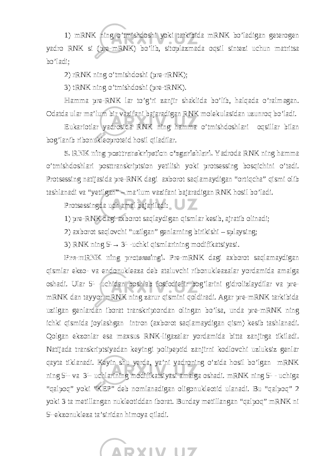 1) mRNK ning o’tmishdoshi yoki tarkibida mRNK bo’ladigan geterogen yadro RNK si (pre-mRNK) bo’lib, sitoplazmada oqsil sintezi uchun matritsa bo’ladi; 2) rRNK ning o’tmishdoshi (pre-rRNK); 3) tRNK ning o’tmishdoshi (pre-tRNK). Hamma pre-RNK lar to’g’ri zanjir shaklida bo’lib, halqada o’ralmagan. Odatda ular ma’lum bir vazifani bajaradigan RNK molekulasidan uzunroq bo’ladi. Eukariotlar yadrosida RNK ning hamma o’tmishdoshlari oqsillar bilan bog’lanib ribonukleoproteid hosil qiladilar. 5. RNK ning posttranskripstion o’zgarishlari. Yadroda RNK ning hamma o’tmishdoshlari posttranskriptsion yetilish yoki protsessing bosqichini o’tadi. Protsessing natijasida pre-RNK dagi axborot saqlamaydigan “ortiqcha” qismi olib tashlanadi va “yetilgan” – ma’lum vazifani bajaradigan RNK hosil bo’ladi. Protsessingda uch amal bajariladi: 1) pre-RNK dagi axborot saqlaydigan qismlar kesib, ajratib olinadi; 2) axborot saqlovchi “uzilgan” genlarning birikishi – splaysing; 3) RNK ning 5¹→ 3¹ -uchki qismlarining modifikatsiyasi. Pre-mRNK ning protsessingi. Pre-mRNK dagi axborot saqlamaydigan qismlar ekzo- va endonukleaza deb ataluvchi ribonukleazalar yordamida amalga oshadi. Ular 5¹ -uchidan boshlab fosfodiefir bog’larini gidrolizlaydilar va pre- mRNK dan tayyor mRNK ning zarur qismini qoldiradi. Agar pre-mRNK tarkibida uzilgan genlardan iborat transkriptondan olingan bo’lsa, unda pre-mRNK ning ichki qismida joylashgan intron (axborot saqlamaydigan qism) kesib tashlanadi. Qolgan ekzonlar esa maxsus RNK-ligazalar yordamida bitta zanjirga tikiladi. Natijada transkriptsiyadan keyingi polipeptid zanjirni kodlovchi uzluksiz genlar qayta tiklanadi. Keyin shu yerda, ya’ni yadroning o’zida hosil bo’lgan mRNK ning 5¹- va 3¹- uchlarining modifikatsiyasi amalga oshadi. mRNK ning 5¹ - uchiga “qalpoq” yoki “KEP” deb nomlanadigan oligonukleotid ulanadi. Bu “qalpoq” 2 yoki 3 ta metillangan nukleotiddan iborat. Bunday metillangan “qalpoq” mRNK ni 5¹-ekzonukleza ta’siridan himoya qiladi. 