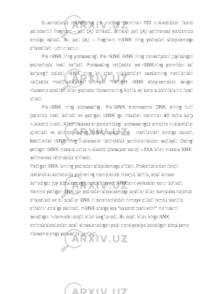 Eukariotlarda mRNKning 3¹- uchiga taxminan 200 nukleotiddan iborat poliadenilli fragment – poli (A) birikadi. Birikish poli (A)-polimeraza yordamida amalga oshadi. Bu poli (A) – fragment mRNK ning yadrodan sitoplazmaga o’tkazilishi uchun zarur. Pre-rRNK ning protsessingi. Pre-rRNK rRNK ning transkriptoni joylashgan yadrochada hosil bo’ladi. Protsessing natijasida pre-rRNKning yarmidan sal ko’prog’i qoladi. rRNK ning bir qism nukleotidlari asoslarning metillanishi natijasida modifikatsiyaga uchraydi. Yetilgan rRNK sitoplazmadan kelgan ribosoma oqsillari bilan yadroda ribosomaning kichik va katta subbirliklarini hosil qiladi. Pre-tRNK ning protsessingi. Pre-tRNK xromosoma DNK sining turli joylarida hosil bo’ladi va yetilgan tRNK ga nisbatan taxminan 40 tacha ko’p nukleotid tutadi. Ribonukleazalar yordamidagi protsessingda ortiqcha nukleotidlar ajratiladi va shundan so’ng tRNK asoslarining metillanishi amalga oshadi. Metillanish tRNK ning nukleazalar ishtirokida parchalanishdan saqlaydi. Oxirgi yetilgan tRNK maxsus uchta nukleotid (aktseptor zona) – SSA bilan maxsus RNK- polimeraza ishtirokida birikadi. Yetilgan RNK larning yadrodan sitoplazmaga o’tishi. Prokariotlardan farqli ravishda eukariotlarda yadroning membranasi mavjud bo’lib, oqsil sintezi bo’ladigan joy sitoplazmaga u orqali tayyor RNKlarni yetkazish zarur bo’ladi. Hamma yetilgan RNK lar yadrodan sitoplazmaga oqsillar bilan kompleks holatida o’tkaziladi va bu oqsillar RNK ni zararlanishdan himoya qiladi hamda tashilib o’tishini amalga oshiradi. mRNK o’ziga xos “axborot tashuvchi” ma’nosini beradigan informofer oqsili bilan bog’lanadi. Bu oqsil bilan birga RNK aminokislotalardan oqsil sintezlanadigan yoki translyatsiya boradigan sitoplazma ribosomalariga yetkazilib beriladi. 