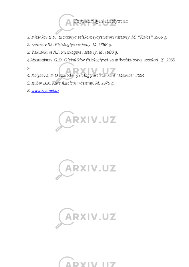 Foydalanilgan adabiyotlar : 1. Pl e shkov B.P. Bioximiya selskoxozyaystvennx rasteniy. M. “Kolos” 1969 g. 2. L e b e dov S.I. Fiziologiya rasteniy. M. 1988 g. 3. Yakushkina N.I. Fiziologiya rasteniy. M. 1980 g. 4.Mustaqimov G.D. O`simliklar fiziologiyasi va mikrobiologiya asoslari. T. 1995 y. 4. Xo`jaev J. X O`simliklar fiziologiyasi Toshkent “Mexnat” 2004 5. Rubin B.A. Kurs fiziologii rasteniy. M. 1976 g. 6. www.ziyon e t.uz 