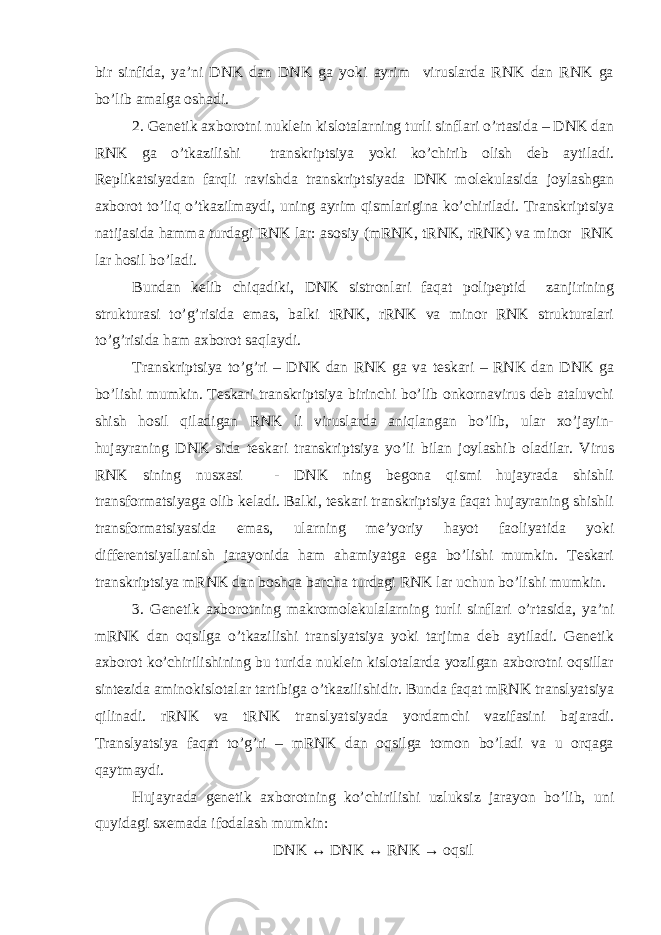 bir sinfida, ya’ni DNK dan DNK ga yoki ayrim viruslarda RNK dan RNK ga bo’lib amalga oshadi. 2. Genetik axborotni nuklein kislotalarning turli sinflari o’rtasida – DNK dan RNK ga o’tkazilishi transkriptsiya yoki ko’chirib olish deb aytiladi. Replikatsiyadan farqli ravishda transkriptsiyada DNK molekulasida joylashgan axborot to’liq o’tkazilmaydi, uning ayrim qismlarigina ko’chiriladi. Transkriptsiya natijasida hamma turdagi RNK lar: asosiy (mRNK, tRNK, rRNK) va minor RNK lar hosil bo’ladi. Bundan kelib chiqadiki, DNK sistronlari faqat polipeptid zanjirining strukturasi to’g’risida emas, balki tRNK, rRNK va minor RNK strukturalari to’g’risida ham axborot saqlaydi. Transkriptsiya to’g’ri – DNK dan RNK ga va teskari – RNK dan DNK ga bo’lishi mumkin. Teskari transkriptsiya birinchi bo’lib onkornavirus deb ataluvchi shish hosil qiladigan RNK li viruslarda aniqlangan bo’lib, ular xo’jayin- hujayraning DNK sida teskari transkriptsiya yo’li bilan joylashib oladilar. Virus RNK sining nusxasi - DNK ning begona qismi hujayrada shishli transformatsiyaga olib keladi. Balki, teskari transkriptsiya faqat hujayraning shishli transformatsiyasida emas, ularning me’yoriy hayot faoliyatida yoki differentsiyallanish jarayonida ham ahamiyatga ega bo’lishi mumkin. Teskari transkriptsiya mRNK dan boshqa barcha turdagi RNK lar uchun bo’lishi mumkin. 3. Genetik axborotning makromolekulalarning turli sinflari o’rtasida, ya’ni mRNK dan oqsilga o’tkazilishi translyatsiya yoki tarjima deb aytiladi. Genetik axborot ko’chirilishining bu turida nuklein kislotalarda yozilgan axborotni oqsillar sintezida aminokislotalar tartibiga o’tkazilishidir. Bunda faqat mRNK translyatsiya qilinadi. rRNK va tRNK translyatsiyada yordamchi vazifasini bajaradi. Translyatsiya faqat to’g’ri – mRNK dan oqsilga tomon bo’ladi va u orqaga qaytmaydi. Hujayrada genetik axborotning ko’chirilishi uzluksiz jarayon bo’lib, uni quyidagi sxemada ifodalash mumkin: DNK ↔ DNK ↔ RNK → oqsil 