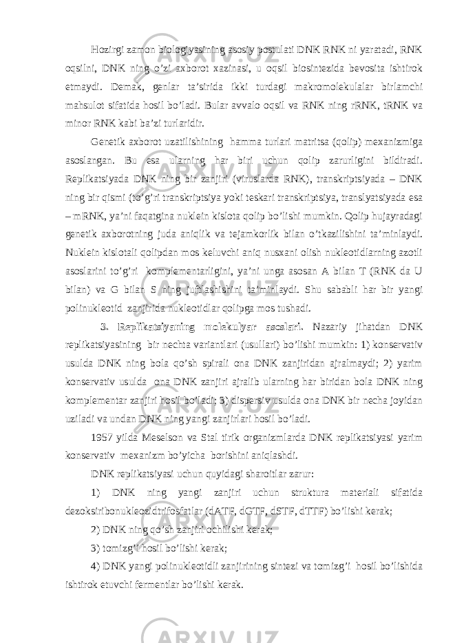 Hozirgi zamon biologiyasining asosiy postulati DNK RNK ni yaratadi, RNK oqsilni, DNK ning o’zi axborot xazinasi, u oqsil biosintezida bevosita ishtirok etmaydi. Demak, genlar ta’sirida ikki turdagi makromolekulalar birlamchi mahsulot sifatida hosil bo’ladi. Bular avvalo oqsil va RNK ning rRNK, tRNK va minor RNK kabi ba’zi turlaridir. Genetik axborot uzatilishining hamma turlari matritsa (qolip) mexanizmiga asoslangan. Bu esa ularning har biri uchun qolip zarurligini bildiradi. Replikatsiyada DNK ning bir zanjiri (viruslarda RNK), transkriptsiyada – DNK ning bir qismi (to’g’ri transkriptsiya yoki teskari transkriptsiya, translyatsiyada esa – mRNK, ya’ni faqatgina nuklein kislota qolip bo’lishi mumkin. Qolip hujayradagi genetik axborotning juda aniqlik va tejamkorlik bilan o’tkazilishini ta’minlaydi. Nuklein kislotali qolipdan mos keluvchi aniq nusxani olish nukleotidlarning azotli asoslarini to’g’ri komplementarligini, ya’ni unga asosan A bilan T (RNK da U bilan) va G bilan S ning juftlashishini ta’minlaydi. Shu sababli har bir yangi polinukleotid zanjirida nukleotidlar qolipga mos tushadi. 3. Replikatsiyaning molekulyar asoslari. Nazariy jihatdan DNK replikatsiyasining bir nechta variantlari (usullari) bo’lishi mumkin: 1) konservativ usulda DNK ning bola qo’sh spirali ona DNK zanjiridan ajralmaydi; 2) yarim konservativ usulda ona DNK zanjiri ajralib ularning har biridan bola DNK ning komplementar zanjiri hosil bo’ladi; 3) dispersiv usulda ona DNK bir necha joyidan uziladi va undan DNK ning yangi zanjirlari hosil bo’ladi. 1957 yilda Meselson va Stal tirik organizmlarda DNK replikatsiyasi yarim konservativ mexanizm bo’yicha borishini aniqlashdi. DNK replikatsiyasi uchun quyidagi sharoitlar zarur: 1) DNK ning yangi zanjiri uchun struktura materiali sifatida dezoksiribonukleozidtrifosfatlar (dATF, dGTF, dSTF, dTTF) bo’lishi kerak; 2) DNK ning qo’sh zanjiri ochilishi kerak; 3) tomizg’i hosil bo’lishi kerak; 4) DNK yangi polinukleotidli zanjirining sintezi va tomizg’i hosil bo’lishida ishtirok etuvchi fermentlar bo’lishi kerak. 