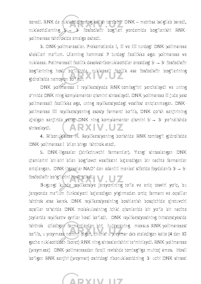 boradi. RNK da nukleotidlarning kelish tartibini DNK – matritsa belgilab beradi, nukleotidlarning 5¹→ 3¹ fosfodiefir bog’lari yordamida bog’lanishi RNK- polimeraza ishtirokida amalga oshadi. 3. DNK-polimerazalar. Prokariotlarda I, II va III turdagi DNK-polimeraza shakllari ma’lum. Ularning hammasi 2 turdagi faollikka ega: polimeraza va nukleaza. Polimerazali faollik dezoksiribonukleotidlar orasidagi 5¹→ 3¹ fosfodiefir bog’larining hosil bo’lishida, nukleazali faollik esa fosfodiefir bog’larining gidrolizida namoyon bo’ladi. DNK polimeraza I replikatsiyada RNK-tomizg’ini parchalaydi va uning o’rnida DNK ning komplementar qismini sintezlaydi. DNK-polimeraza II juda past polimerazali faollikka ega, uning replikatsiyadagi vazifasi aniqlanmagan. DNK- polimeraza III replikatsiyaning asosiy fermenti bo’lib, DNK qo’sh zanjirining ajralgan zanjirida yangi DNK ning komplementar qismini 5¹→ 3¹ yo’nalishda sintezlaydi. 4. Ribonukleaza H. Replikatsiyaning borishida RNK-tomizg’i gidrolizida DNK-polimeraza I bilan birga ishtirok etadi. 5. DNK-ligazalar (biriktiruvchi fermentlar). Yangi sintezlangan DNK qismlarini bir-biri bilan bog’lovci vazifasini bajaradigan bir nechta fermentlar aniqlangan. DNK-ligazalar NAD + dan adenilil manbai sifatida foydalanib 3¹→ 5¹ fosfodiefir bo’g’larini hosil qiladi. Bugungi kunda replikatsiya jarayonining to’la va aniq tasviri yo’q, bu jarayonda ma’lum funktsiyani bajaradigan yigirmadan ortiq ferment va oqsillar ishtirok etsa kerak. DNK replikatsiyasining boshlanish bosqichida ajratuvchi oqsillar ta’sirida DNK molekulasining ichki qismlarida bir yo’la bir nechta joylarida replikativ ayrilar hosil bo’ladi. DNK replikatsiyasining initsiatsiyasida ishtirok qiladigan fermentlardan biri hujayraning maxsus RNK-polimerazasi bo’lib, u praymaza nomini olgan, chunki u praymer deb ataladigan kalta (4 dan 10 gacha nukleotiddan iborat) RNK ning sintezlanishini ta’minlaydi. RNK-polimeraza (praymaza) DNK-polimerazadan farqli ravishda tomizg’iga muhtoj emas. Hosil bo’lgan RNK zanjiri (praymer) oxiridagi ribonukleotidning 3¹ uchi DNK sintezi 