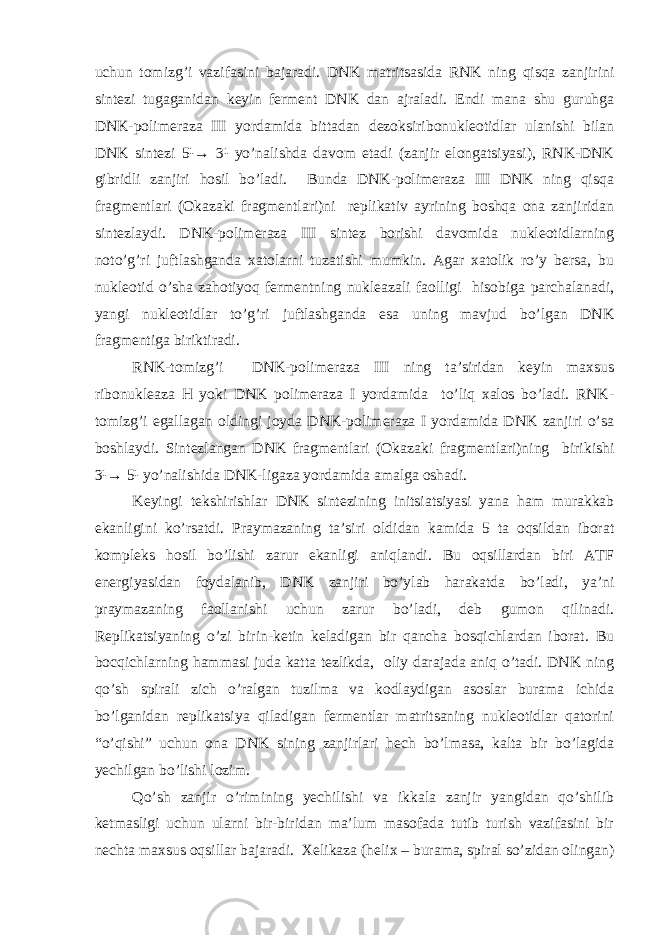 uchun tomizg’i vazifasini bajaradi. DNK matritsasida RNK ning qisqa zanjirini sintezi tugaganidan keyin ferment DNK dan ajraladi. Endi mana shu guruhga DNK-polimeraza III yordamida bittadan dezoksiribonukleotidlar ulanishi bilan DNK sintezi 5¹→ 3¹ yo’nalishda davom etadi (zanjir elongatsiyasi), RNK-DNK gibridli zanjiri hosil bo’ladi. Bunda DNK-polimeraza III DNK ning qisqa fragmentlari (Okazaki fragmentlari)ni replikativ ayrining boshqa ona zanjiridan sintezlaydi. DNK-polimeraza III sintez borishi davomida nukleotidlarning noto’g’ri juftlashganda xatolarni tuzatishi mumkin. Agar xatolik ro’y bersa, bu nukleotid o’sha zahotiyoq fermentning nukleazali faolligi hisobiga parchalanadi, yangi nukleotidlar to’g’ri juftlashganda esa uning mavjud bo’lgan DNK fragmentiga biriktiradi. RNK-tomizg’i DNK-polimeraza III ning ta’siridan keyin maxsus ribonukleaza H yoki DNK polimeraza I yordamida to’liq xalos bo’ladi. RNK- tomizg’i egallagan oldingi joyda DNK-polimeraza I yordamida DNK zanjiri o’sa boshlaydi. Sintezlangan DNK fragmentlari (Okazaki fragmentlari)ning birikishi 3¹→ 5¹ yo’nalishida DNK-ligaza yordamida amalga oshadi. Keyingi tekshirishlar DNK sintezining initsiatsiyasi yana ham murakkab ekanligini ko’rsatdi. Praymazaning ta’siri oldidan kamida 5 ta oqsildan iborat kompleks hosil bo’lishi zarur ekanligi aniqlandi. Bu oqsillardan biri ATF energiyasidan foydalanib, DNK zanjiri bo’ylab harakatda bo’ladi, ya’ni praymazaning faollanishi uchun zarur bo’ladi, deb gumon qilinadi. Replikatsiyaning o’zi birin-ketin keladigan bir qancha bosqichlardan iborat. Bu bocqichlarning hammasi juda katta tezlikda, oliy darajada aniq o’tadi. DNK ning qo’sh spirali zich o’ralgan tuzilma va kodlaydigan asoslar burama ichida bo’lganidan replikatsiya qiladigan fermentlar matritsaning nukleotidlar qatorini “o’qishi” uchun ona DNK sining zanjirlari hech bo’lmasa, kalta bir bo’lagida yechilgan bo’lishi lozim. Qo’sh zanjir o’rimining yechilishi va ikkala zanjir yangidan qo’shilib ketmasligi uchun ularni bir-biridan ma’lum masofada tutib turish vazifasini bir nechta maxsus oqsillar bajaradi. Xelikaza (helix – burama, spiral so’zidan olingan) 