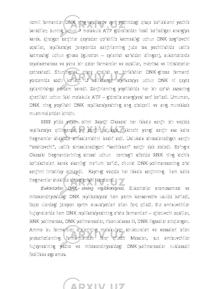 nomli fermentlar DNK ning replikativ ayri yaqinidagi qisqa bo’laklarni yechib beradilar; buning uchun 2 molekula ATF gidrolizidan hosil bo’ladigan energiya kerak. ajralgan zanjirlar qaytadan qo’shilib ketmasligi uchun DNK-bog’lovchi oqsillar, replikatsiya jarayonida zanjirlarning juda tez yechilishida uzilib ketmasligi uchun giraza (guration – aylanish so’zidan olingan), eukariotlarda topoizomeraza va yana bir qator fermentlar va oqsillar, matritsa va initsiatorlar qatnashadi. Shuningdek, qisqa ajralish va birikishlar DNK-giraza fermenti yordamida sodir bo’ladi. U xelikazaga replikatsiya uchun DNK ni qayta aylantirishga yordam beradi. Zanjirlarning yoyilishida har bir qo’sh asosning ajratilishi uchun ikki molekula ATF – gidroliz energiyasi sarf bo’ladi. Umuman, DNK ning yoyilishi DNK replikatsiyasining eng qiziqarli va eng murakkab muammolaridan biridir. 1969 yilda yapon olimi Reydji Okazaki har ikkala zanjir bir vaqtda replikatsiya qilinganda bir zanjir uzluksiz, ikkinchi yangi zanjir esa kalta fragmentlar shaklida sintezlanishini kashf etdi. Uzluksiz sintezlanadigan zanjir “boshlovchi”, uzilib sintezlanadigani “kechikkan” zanjir deb ataladi. So’ngra Okazaki fragmentlarining sintezi uchun tomizg’i sifatida RNK ning kichik bo’lakchalari kerak ekanligi ma’lum bo’ldi, chunki DNK-polimerazaning o’zi zanjirni initsirlay olmaydi. Keyingi vaqtda har ikkala zanjirning ham kalta fragmentlar shaklida sintezlanishi isbotlandi. Eukariotlar DNK sining replikatsiyasi. Eukariotlar xromosomasi va mitoxondriyasidagi DNK replikatsiyasi ham yarim konservativ usulda bo’ladi, faqat ulardagi jarayon ayrim xususiyatlari bilan farq qiladi. Sut emizuvchilar hujayralarida ham DNK replikatsiyasining o’sha fermentlari – ajratuvchi oqsillar, RNK-polimeraza, DNK-polimerazalar, ribonukleaza H, DNK-ligazalar aniqlangan. Ammo bu fermentlar o’zlarining molekulyar strukturalari va xossalari bilan prokariotlarning fermentlaridan farq qiladi. Masalan, sut emizuvchilar hujayrasining yadro va mitoxondriyasidagi DNK-polimerazalar nukleazali faollikka ega emas. 