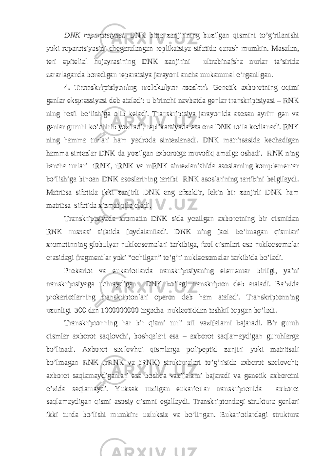 DNK reparatsiyasi. DNK bitta zanjirining buzilgan qismini to’g’rilanishi yoki reparatsiyasini chegaralangan replikatsiya sifatida qarash mumkin. Masalan, teri epitelial hujayrasining DNK zanjirini ultrabinafsha nurlar ta’sirida zararlaganda boradigan reparatsiya jarayoni ancha mukammal o’rganilgan. 4. Transkriptsiyaning molekulyar asoslari. Genetik axborotning oqimi genlar ekspressiyasi deb ataladi: u birinchi navbatda genlar transkriptsiyasi – RNK ning hosil bo’lishiga olib keladi. Transkriptsiya jarayonida asosan ayrim gen va genlar guruhi ko’chirib yoziladi, replikatsiyada esa ona DNK to’la kodlanadi. RNK ning hamma turlari ham yadroda sintezlanadi. DNK matritsasida kechadigan hamma sintezlar DNK da yozilgan axborotga muvofiq amalga oshadi. RNK ning barcha turlari tRNK, rRNK va mRNK sintezlanishida asoslarning komplementar bo’lishiga binoan DNK asoslarining tartibi RNK asoslarining tartibini belgilaydi. Matritsa sifatida ikki zanjirli DNK eng afzaldir, lekin bir zanjirli DNK ham matritsa sifatida xizmat qila oladi. Transkriptsiyada xromatin DNK sida yozilgan axborotning bir qismidan RNK nusxasi sifatida foydalaniladi. DNK ning faol bo’lmagan qismlari xromatinning globulyar nukleosomalari tarkibiga, faol qismlari esa nukleosomalar orasidagi fragmentlar yoki “ochilgan” to’g’ri nukleosomalar tarkibida bo’ladi. Prokariot va eukariotlarda transkriptsiyaning elementar birligi, ya’ni transkriptsiyaga uchraydigan DNK bo’lagi transkripton deb ataladi. Ba’zida prokariotlarning transkriptonlari operon deb ham ataladi. Transkriptonning uzunligi 300 dan 1000000000 tagacha nukleotiddan tashkil topgan bo’ladi. Transkriptonning har bir qismi turli xil vazifalarni bajaradi. Bir guruh qismlar axborot saqlovchi, boshqalari esa – axborot saqlamaydigan guruhlarga bo’linadi. Axborot saqlovhci qismlarga polipeptid zanjiri yoki matritsali bo’lmagan RNK (rRNK va tRNK) strukturalari to’g’risida axborot saqlovchi; axborot saqlamaydiganlari esa boshqa vazifalarni bajaradi va genetik axborotni o’zida saqlamaydi. Yuksak tuzilgan eukariotlar transkriptonida axborot saqlamaydigan qismi asosiy qismni egallaydi. Transkriptondagi struktura genlari ikki turda bo’lishi mumkin: uzluksiz va bo’lingan. Eukariotlardagi struktura 