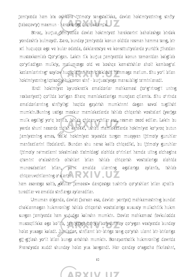 jamiyatda ham biz oshkora ijtimoiy tengsizlikka, davlat hokimiyatining sinfiy (tabaqaviy) mazmun - harakteriga duch kelamiz. Biroq, burjua jamiyatida davlat hokimiyati harakterini baholashga birdek yondashib bulmaydi. Zero, bunday jamiyatda konun oldida rasman hamma teng, bir xil huquqqa ega va bular odatda, deklaratsiya va konstituiiyalarda yuridik jihatdan mustaxkamlab Qo‘yilgan. Lekin ilk burjua jamiyatida konun tomonidan belgilab qo‘yiladigan mulkiy, ma&#39;lumotga oid va boshqa kamsitishlar aholi kambag‘al katlamlarining&#34; saylov huquqlarinn ham cheklashi hammaga ma&#39;lum. Shu yo‘l bilan hokimiyatning iqtisodiy hukmron sinf - burjuaziyaga mansubligi ta&#39;minlanadi. Endi hokimiyat byurokratik amaldorlar mahkamasi (to‘g‘rirog‘i uning raxbariyati) qo‘lida bo‘lgan Sharq mamlakatlariga murojaat qilamiz. Shu o‘rinda amaldorlarning sinfiyligi haqida gapirish mumkinmi degan savol tugilishi mumkin.Buning ustiga mazkur mamlakatlarda ishlab chiqarish vositalari (yer)ga mulk egaligi yo‘q bo‘lib, ishlab chiqaruvchilar esa, rasman ozod edilar. Lekin bu yerda shuni nazarda tutish kerakki, ushbu mamlakatlarda hokimiyat ko‘proq butun jamiyatning emas, balki hokimiyat tepasida turgan muayyan ijtimoiy guruhlar manfaatlarini ifodalardi. Bundan shu narsa kelib chiqadiki, bu ijtimoiy guruhlar ijtimoiy ne&#39;matlarni taksimlash tizimidagi alohida o‘rinlari hamda uiing aichagina qismini o‘zlashtirib olishlari bilan ishlab chiqarish vositalariga alohida munosabatlari bilan, ya&#39;ni amalda ularning egalariga aylanib, ishlab chiqaruvchilarning o‘zlarini ham asoratga solib, «kullar jamoasi» darajasiga tushirib qo‘yishlari bilan ajralib turadilar va amalda sinflarga aylanadilar. Umuman olganda, davlat (ba&#39;zan esa, davlat- partiya) mahkamasining bundai cheklanmagan hukmronligi ishlab chiqarish vositalariga xususiy mulkchilik hukm surgan jamiyatda ham vujudga kelnshn mumkin. Davlat mahkamasi favkulodda mustaqilikka ega bo`lib, jamiyatga qariyb bo‘ysunmay qo‘ygan vaziyatda bunday holat yuzaga keladi. Jumladan, sinflarni bir-biriga teng qo‘yish ularni bir-birlariga gij-gijlash yo‘li bilan bunga erishish mumkin. Bonapartistlik hukmronligi davrida Fransiyada xuddi shunday holat yuz bergandi. Har qanday o‘zgacha fikrlashni, 10 