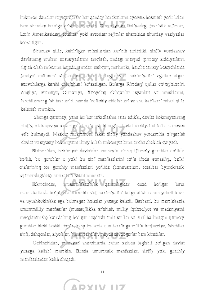 hukmron doiralar ra&#39;yiga qarshi har qanday harakatlarni ayovsiz bostirish yo‘li bilan ham shunday holatga erishish mumkin. Olmoniya va Italiyadagi fashistik rejimlar, Lotin Amerikasidagi totalitar yoki avtoritar rejimlar sharoitida shunday vaziyatlar ko‘zatilgan. Shunday qilib, keltirilgan misollardan kurinib turibdiki, sinfiy yondashuv davlatning muhim xususiyatlarini aniqlash, undagi mavjud ijtimoiy ziddiyatlarni ilg‘ab olish imkonini beradi. Bundan tashqari, ma&#39;lumki, barcha tarixiy bosqichlarda jamiyat eziluvchi sinflari va qatlamlarining davlat hokimiyatini egallab olgan ezuvchilarga karshi chiqishlari ko‘zatilgan. Bularga Rimdagi qullar qo‘zg‘olonini Angliya, Fransiya, Olmoniya, Xitoydagi dehqonlar isyonlari va urushlarini, ishchilarnnng ish tashlarini hamda inqilobiy chiqishlari va shu kabilarni misol qilib keltirish mumkin. Shunga qaramay, yana bir bor ta&#39;kidlashni istar edikki, davlat hokimiyatining sinfiy, «tabaqaviy» xususiyatini aniqlash bilangina lavlat mohiyatini to‘la namoyon etib bulmaydi. Mazkur muammoni fakat sinfiy yondashuv yordamida o‘rganish davlat va siyosiy hokimiyatni ilmiy bilish imkoniyatlarini ancha cheklab qo‘yadi. Birinchidan, hokimiyat davlatdan anchayin kichiq ijtimoiy guruhlar qo‘lida bo‘lib, bu guruhlar u yoki bu sinf manfaatlarini to‘la ifoda etmasligi, balki o‘zlarining tor guruhiy manfaatlari yo‘lida (bonapartizm, totalitar byurokratik rejimlardagidek) harakat qilishlari mumkin. Ikkinchidan, mustamlakachilik qaramligidan ozod bo‘lgan ba&#39;zi mamlakatlarda ko‘pincha biron-bir sinf hokimiyatini kulga olish uchun yetarli kuch va uyushkoklnkka ega bulmagan holatlar yuzaga keladi. Basharti, bu mamlakatda umummilliy manfaatlar (mustaqilikka erishish, milliy iqtisodiyot va madaniyatni rnvojlantirish) ko‘ndalang bo‘lgan taqdirda turli sinflar va sinf bo‘lmagan ijtimoiy guruhlar bloki tashkil topib, kshp hollarda ular tarkibiga milliy burjuaziya, ishchilar sinfi, dehqonlar, ziyolilar, hunarmandlar, mayda savdogarlar ham kiradilar. Uchinchidan, muayyan sharoitlarda butun xalqqa tegishli bo‘lgan davlat yuzaga kelishi mumkin. Bunda umumxalk manfaatlari sinfiy yoki guruhiy manfaatlardan kelib chiqadi. 11 