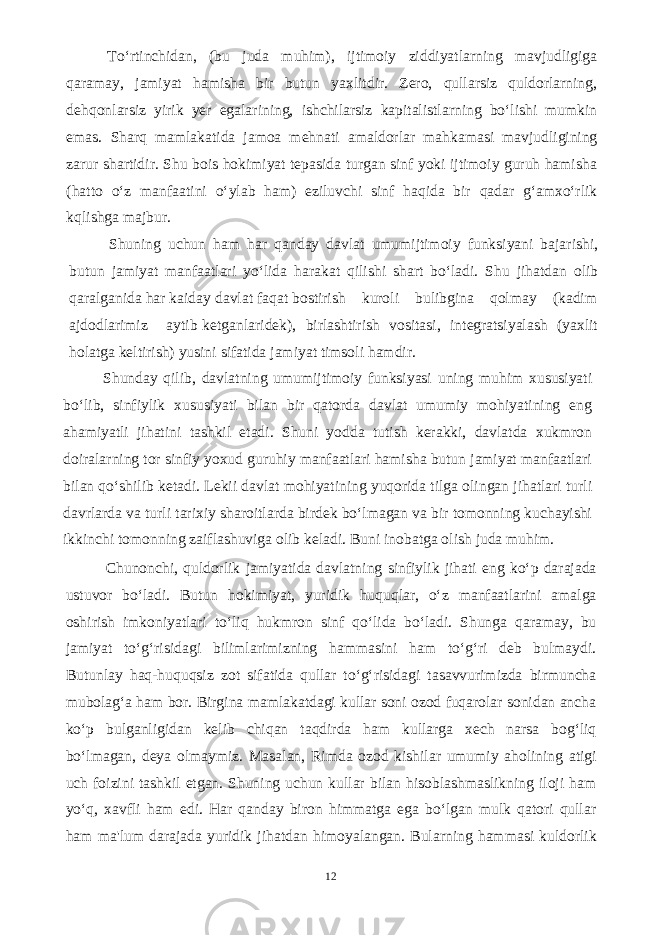 To‘rtinchidan, (bu juda muhim), ijtimoiy ziddiyatlarning mavjudligiga qaramay, jamiyat hamisha bir butun yaxlitdir. Zero, qullarsiz quldorlarning, dehqonlarsiz yirik yer egalarining, ishchilarsiz kapitalistlarning bo‘lishi mumkin emas. Sharq mamlakatida jamoa mehnati amaldorlar mahkamasi mavjudligining zarur shartidir. Shu bois hokimiyat tepasida turgan sinf yoki ijtimoiy guruh hamisha (hatto o‘z manfaatini o‘ylab ham) eziluvchi sinf haqida bir qadar g‘amxo‘rlik kqlishga majbur. Shuning uchun ham har qanday davlat umumijtimoiy funksiyani bajarishi, butun jamiyat manfaatlari yo‘lida harakat qilishi shart bo‘ladi. Shu jihatdan olib qaralganida har kaiday davlat faqat bostirish kuroli bulibgina qolmay (kadim ajdodlarimiz aytib ketganlaridek), birlashtirish vositasi, integratsiyalash (yaxlit holatga keltirish) yusini sifatida jamiyat timsoli hamdir. Shunday qilib, davlatning umumijtimoiy funksiyasi uning muhim xususiyati bo‘lib, sinfiylik xususiyati bilan bir qatorda davlat umumiy mohiyatining eng ahamiyatli jihatini tashkil etadi. Shuni yodda tutish kerakki, davlatda xukmron doiralarning tor sinfiy yoxud guruhiy manfaatlari hamisha butun jamiyat manfaatlari bilan qo‘shilib ketadi. Lekii davlat mohiyatining yuqorida tilga olingan jihatlari turli davrlarda va turli tarixiy sharoitlarda birdek bo‘lmagan va bir tomonning kuchayishi ikkinchi tomonning zaiflashuviga olib keladi. Buni inobatga olish juda muhim. Chunonchi, quldorlik jamiyatida davlatning sinfiylik jihati eng ko‘p darajada ustuvor bo‘ladi. Butun hokimiyat, yuridik huquqlar, o‘z manfaatlarini amalga oshirish imkoniyatlari to‘liq hukmron sinf qo‘lida bo‘ladi. Shunga qaramay, bu jamiyat to‘g‘risidagi bilimlarimizning hammasini ham to‘g‘ri deb bulmaydi. Butunlay haq-huquqsiz zot sifatida qullar to‘g‘risidagi tasavvurimizda birmuncha mubolag‘a ham bor. Birgina mamlakatdagi kullar soni ozod fuqarolar sonidan ancha ko‘p bulganligidan kelib chiqan taqdirda ham kullarga xech narsa bog‘liq bo‘lmagan, deya olmaymiz. Masalan, Rimda ozod kishilar umumiy aholining atigi uch foizini tashkil etgan. Shuning uchun kullar bilan hisoblashmaslikning iloji ham yo‘q, xavfli ham edi. Har qanday biron himmatga ega bo‘lgan mulk qatori qullar ham ma&#39;lum darajada yuridik jihatdan himoyalangan. Bularning hammasi kuldorlik 12 