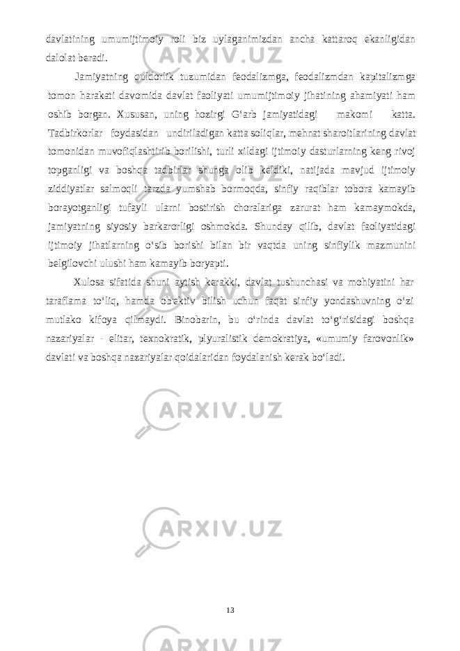 davlatining umumijtimoiy roli biz uylaganimizdan ancha kattaroq ekanligidan dalolat beradi. Jamiyatning quldorlik tuzumidan feodalizmga, feodalizmdan kapitalizmga tomon harakati davomida davlat faoliyati umumijtimoiy jihatining ahamiyati ham oshib borgan. Xususan, uning hozirgi G‘arb jamiyatidagi makomi katta. Tadbirkorlar foydasidan undiriladigan katta soliqlar, mehnat sharoitlarining davlat tomonidan muvofiqlashtirib borilishi, turli xildagi ijtimoiy dasturlarning keng rivoj topganligi va boshqa tadbirlar shunga olib keldiki, natijada mavjud ijtimoiy ziddiyatlar salmoqli tarzda yumshab bormoqda, sinfiy raqiblar tobora kamayib borayotganligi tufayli ularni bostirish choralariga zarurat ham kamaymokda, jamiyatning siyosiy barkarorligi oshmokda. Shunday qilib, davlat faoliyatidagi ijtimoiy jihatlarning o‘sib borishi bilan bir vaqtda uning sinfiylik mazmunini belgilovchi ulushi ham kamayib boryapti. Xulosa sifatida shuni aytish kerakki, davlat tushunchasi va mohiyatini har taraflama to‘liq, hamda ob&#39;ektiv bilish uchun faqat sinfiy yondashuvning o‘zi mutlako kifoya qilmaydi. Binobarin, bu o‘rinda davlat to‘g‘risidagi boshqa nazariyalar - elitar, texnokratik, plyuralistik demokratiya, «umumiy farovonlik» davlati va boshqa nazariyalar qoidalaridan foydalanish kerak bo‘ladi. 13 