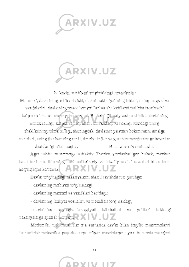 2. Davlat mohiyati to‘g‘risidagi nazariyalar Ma&#39;lumki, davlatning kelib chiqishi, davlat hokimiyatining tabiati, uning maqsad va vazifalarini, davlatning taraqqiyot yo‘llari va shu kabilarni turlicha izoxlovchi ko‘plab xilma-xil nazariyalar mavjud. Bu holat ijtimoiy xodisa sifatida davlatning murakkabligi, ko‘pkirraliligi bilan, utmishdagi va hozirgi vaktdagi uning shakllarining xilma-xilligi, shuningdek, davlatning siyosiy hokimiyatni amalga oshirishi, uning faoliyatining turli ijtimoiy sinflar va guruhlar manfaatlariga bevosita daxldorligi bilan bogliq. Bular ob&#39;ektiv omillardir. Agar ushbu muammoga sub&#39;ektiv jihatdan yondashadigan bulsak, mazkur holat turli mualliflarning turli mafko‘raviy va falsafiy nuqtai nazarlari bilan ham bog‘liqligini ko‘ramiz. Davlat to‘g‘risidagi nazariyalarni shartli ravishda turt guruhga: - davlatning mohiyati to‘g‘risidagi; - davlatning maqsad va vazifalari haqidagi; - davlatning faoliyat vositalari va metodlari to‘g‘risidagi; - davlatning keyingi taraqqiyoti istikbollari va yo‘llari hakidagi nazariyalarga ajratish mumkin. Modomiki, turli mualliflar o‘z asarlarida davlat bilan bog‘liq muammolarni tushuntirish maksadida yuqorida qayd etilgan masalalarga u yoki bu tarzda murojaat 14 