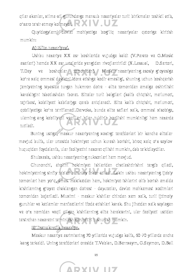 qilar ekanlar, xilma-xil guruhdarga mansub nazariyalar turli birikmalar tashkil etib, o‘zaro ta&#39;sir etmay kolmaydi. Quyidagylarni davlat mohiyatiga bog‘liq nazariyalar qatoriga kiritish mumkin: A) Elita nazariyasi. Ushbu nazariya XX asr boshlarida vujudga keldi (V.Pareto va G.Moski asarlari) hamda XX asr urtalarida yangidan rivojlantirildi (X.Lassuel, D.Sartori, T.Day va boshqalar tomonidan). Mazkur nazariyaning asosiy g‘oyasiga ko‘ra xalq ommasi davlatni idora etishga kodir emasligi, shuning uchun boshqarish jamiyatning tepasida turgan hukmron doira - elita tomonidan amalga oshirilishi kerakligini isbotlashdan iborat. Elitalar turli belgilari (kelib chiqishi, ma&#39;lumoti, tajribasi, kobiliyati kabilar)ga qarab aniqlanadi. Elita kelib chiqishi, ma&#39;lumoti, qobiliyatiga ko‘ra ta&#39;riflanadi.Darvoke, bunda elita saflari xalk, ommasi xisobiga, ularning eng kobiliyatli vaqillari bilan tuldirib borilishi mumkinligi ham nazarda tutiladi. Buning ustiga, mazkur nazariyaning xozirgi tarafdorlari bir kancha elitalar mavjud bulib, ular urtasida hokimiyat uchun kurash borishi, biroq xalq o‘z saylov huquqidan foydalanib, ular faoliyatini nazorat qilishi mumkin, deb ta&#39;kidlaydilar. Shubxasiz, ushbu nazariyaning nuksonlari ham mavjud. Chunonchi, aholini hokimiyat ishlaridan chetlashtirishni targib qiladi, hokimiyatning sinfiy tabiati butunlay inkor etiladi. Lekin ushbu nazariyaning ijobiy tomonlari ham yo‘q, emas. Hakikatdan ham, hokimiyat ishlarini olib borish amalda kishilarning g‘oyat cheklangan doirasi - deputatlar, davlat mahkamasi xodimlari tomonidan bajariladi. Muximi - mazkur kishilar chindan xam xalk, turli ijtimoiy guruhlar va katlamlar manfaatlarini ifoda etishlari kerak. Shu jihatdan xalk saylagan va o‘z nomidan vaqil qilgan kishilarning elita harakterini, ular faoliyati ustidan ta&#39;sirchan nazoratni ta&#39;minlash zaruratini tushunish mumkin. B)Texnokratik nazariya. Mazkur nazariya asrimizning 20-yillarida vujudga kelib, 60-70-yillarda ancha keng tarkaldi. Uning tarafdorlari orasida T.Veblen, D.Barnxeym, G.Saymon, D.Bell 15 