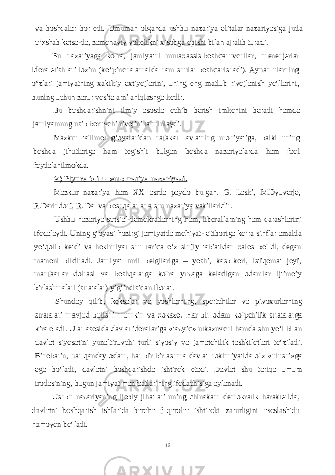 va boshqalar bor edi. Umuman olganda ushbu nazariya elitalar nazariyasiga juda o‘xshab ketsa-da, zamonaviy vokelikni xisobga opishi bilan ajralib turadi. Bu nazariyaga ko‘ra, jamiyatni mutaxassis-boshqaruvchilar, menenjerlar idora etishlari lozim (ko‘pincha amalda ham shular boshqarishadi). Aynan ularning o‘zlari jamiyatning xakikiy extiyojlarini, uning eng matlub rivojlanish yo‘llarini, buning uchun zarur vositalarni aniqlashga kodir. Bu boshqarishnini ilmiy asosda ochib berish imkonini beradi hamda jamiyatnnng usib boruvchi rivojini ta&#39;minlaydi. Mazkur ta&#39;limot g‘oyalaridan nafakat lavlatning mohiyatiga, balki uning boshqa jihatlariga ham tegishli bulgan boshqa nazariyalarda ham faol foydalanilmokda. V) Plyuralistik demokratiya nazariyasi. Mazkur nazariya ham XX asrda paydo bulgan. G. Laski, M.Dyuverje, R.Darindorf, R. Dal va boshqalar ana shu nazariya vakillaridir. Ushbu nazariya sotsial-demokratlarning ham, liberallarning ham qarashlarini ifodalaydi. Uning g‘oyasi hozirgi jamiyatda mohiyat- e&#39;tiboriga ko‘ra sinflar amalda yo‘qolib ketdi va hokimiyat shu tariqa o‘z sinfiy tabiatidan xalos bo‘ldi, degan ma&#39;noni bildiradi. Jamiyat turli belgilariga – yoshi, kasb-kori, istiqomat joyi, manfaatlar doirasi va boshqalarga ko‘ra yuzaga keladigan odamlar ijtimoiy birlashmalari (stratalar) yig‘indisidan iborat. Shunday qilib, keksalar va yoshlarning, sportchilar va pivoxurlarning stratalari mavjud bulishi mumkin va xokazo. Har bir odam ko‘pchilik stratalarga kira oladi. Ular asosida davlat idoralariga «tazyiq» utkazuvchi hamda shu yo‘l bilan davlat siyosatini yunaltiruvchi turli siyosiy va jamatchilik tashkilotlari to‘ziladi. Binobarin, har qanday odam, har bir birlashma davlat hokimiyatida o‘z «ulushi»ga ega bo‘ladi, davlatni boshqarishda ishtirok etadi. Davlat shu tariqa umum irodasining, bugun jamiyat manfaatlarining ifodachisiga aylanadi. Ushbu nazariyaning ijobiy jihatlari uning chinakam demokratik harakterida, davlatni boshqarish ishlarida barcha fuqarolar ishtiroki zarurligini asoslashida namoyon bo‘ladi. 16 