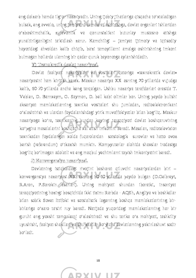 eng dolzarb hamda ilg‘or nazariyadir. Uning ijobiy jihatlariga qisqacha to‘xtaladigan bulsak, eng avvalo, uning jamiyatni demokratlashtirishga, davlat organlari ishlaridan o‘zboshimchalik, zuravonlik va qonunsizlikni butunlay mustasno etishga yunaltirilganligini ta&#39;kidlash zarur. Kamchiligi – jamiyat ijtimoiy va iqtisodiy hayotidagi ahvoldan kelib chiqib, ba&#39;zi tamoyillarni amalga oshirishning imkoni bulmagan hollarda ularning bir qadar quruk bayonotga aylanishidadir. Y) Texnokratik davlat nazariyasi. Davlat faoliyati nazariyalari va vositalari qatoriga «texnokratik davlat» nazariyasini ham kiritish kerak. Mazkur nazariya XX asrning 20-yillarida vujudga kelib, 60-70-yillarda ancha keng tarqalgan. Ushbu nazariya tarafdorlari orasida T. Veblen, D. Barnxeym, G. Saymon, D. bell kabi olimlar bor. Uning paydo bulishi aksariyat mamlakatlarning texnika vositalari shu jumladan, radioelektronikani o‘zlashtirish va ulardan foydalanishdagi yirik muvaffakiyatlar bilan bog‘liq. Mazkur nazariyaga ko‘ra, texnikaning bundan keyingi taraqqiyoti davlat boshqaruvining ko‘pgina masalalarini boshqacha xal etish imkonini beradi. Masalan, radiotelevizion texnikadan foydalangan xolda fuqarolardan sotsiologik surovlar va hatto ovoz berish (referendum) o‘tkazish mumkin. Kompyuterlar alohida shaxslar irodasiga bog‘liq bo‘lmagan adolatli va eng maqbul yechimlarni topish imkoniyatini beradi. J) Konvergensiya nazariyasi. Davlatning istiqboldagi rivojini bashorat qiluvchi nazariyalardan biri – konvergensiya nazariyasi XX asrning 50-60-yillarida paydo bulgan (D.Gelbreyt, R.Aron, P.Sorokin asarlari). Uning mohiyati shundan iboratki, insoniyat taraqqiyotining hozirgi bosqichida ikki tizim: Rarbda - AQSh, Angliya va boshkdlar bilan sobik Sovet Ittifoki va sotsialistik lagerning boshqa mamlakatlarining bir- birlariga o‘zaro ta&#39;siri ruy beradi. Natijada yuqoridagi mamlakatlarning har bir guruhi eng yaxshi tomonlarni o‘zlashtiradi va shu tarika o‘z mohiyati, tashkiliy uyushishi, faoliyat shakllari va shu kabilar bo‘yicha davlatlarning yakinlashuvi sodir bo‘ladi. 18 