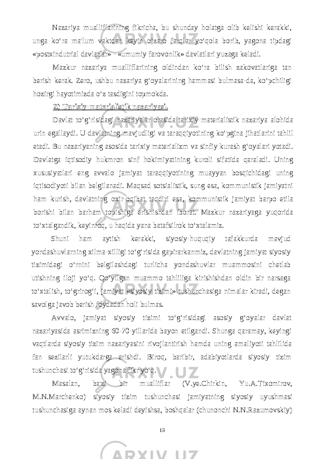 Nazariya mualliflarining fikricha, bu shunday holatga olib kelishi kerakki, unga ko‘ra ma&#39;lum vaktdan keyin o‘zaro farqlar yo‘qola borib, yagona tipdagi «postxindutrial davlatlar» - «umumiy farovonlik» davlatlari yuzaga keladi. Mazkur nazariya mualliflarining oldindan ko‘ra bilish zakovatlariga tan berish kerak. Zero, ushbu nazariya g‘oyalarining hammasi bulmasa-da, ko‘pchiligi hozirgi hayotimizda o‘z tasdigini topmokda. Z) Tarixiy-materialistik nazariyasi. Davlat to‘g‘risidagi nazariyalar orasida tarixiy-materialistik nazariya alohida urin egallaydi. U davlatning mavjudligi va taraqqiyotining ko‘pgina jihatlarini tahlil etadi. Bu nazariyaning asosida tarixiy materializm va sinfiy kurash g‘oyalari yotadi. Davlatga iqtisodiy hukmron sinf hokimiyatining kuroli sifatida qaraladi. Uning xususiyatlari eng avvalo jamiyat taraqqiyotining muayyan bosqichidagi uning iqtisodiyoti bilan belgilanadi. Maqsad sotsialistik, sung esa, kommunistik jamiyatni ham kurish, davlatning oxir-oqibat taqdiri esa, kommunistik jamiyat barpo etila borishi bilan barham topishiga erishishdan iborat. Mazkur nazariyaga yuqorida to‘xtalgandik, keyinroq, u haqida yana batafsilrok to‘xtalamiz. Shuni ham aytish kerakki, siyosiy-huquqiy tafakkurda mavjud yondashuvlarning xilma-xilligi to‘g‘risida gapirarkanmiz, davlatning jamiyat siyosiy tizimidagi o‘rnini belgilashdagi turlicha yondashuvlar muammosini chetlab utishning iloji yo‘q. Qo‘yilgan muammo tahliliga kirishishdan oldin bir narsaga to‘xtalish, to‘grirog‘i, jamiyat «siyosiy tizimi» tushunchasiga nimalar kiradi, degan savolga javob berish foydadan holi bulmas. Avvalo, jamiyat siyosiy tizimi to‘g‘risidagi asosiy g‘oyalar davlat nazariyasida asrimizning 60-70-yillarida bayon etilgandi. Shunga qaramay, keyingi vaqtlarda siyosiy tizim nazariyasini rivojlantirish hamda uning amaliyoti tahlilida fan sezilarli yutukdarga erishdi. Biroq, baribir, adabiyotlarda siyosiy tizim tushunchasi to‘g‘risida yagona fikr yo‘q. Masalan, ba&#39;zi bir mualliflar (V.ye.Chirkin, Yu.A.Tixomirov, M.N.Marchenko) siyosiy tizim tushunchasi jamiyatning siyosiy uyushmasi tushunchasiga aynan mos keladi deyishsa, boshqalar (chunonchi N.N.Razumovskiy) 19 