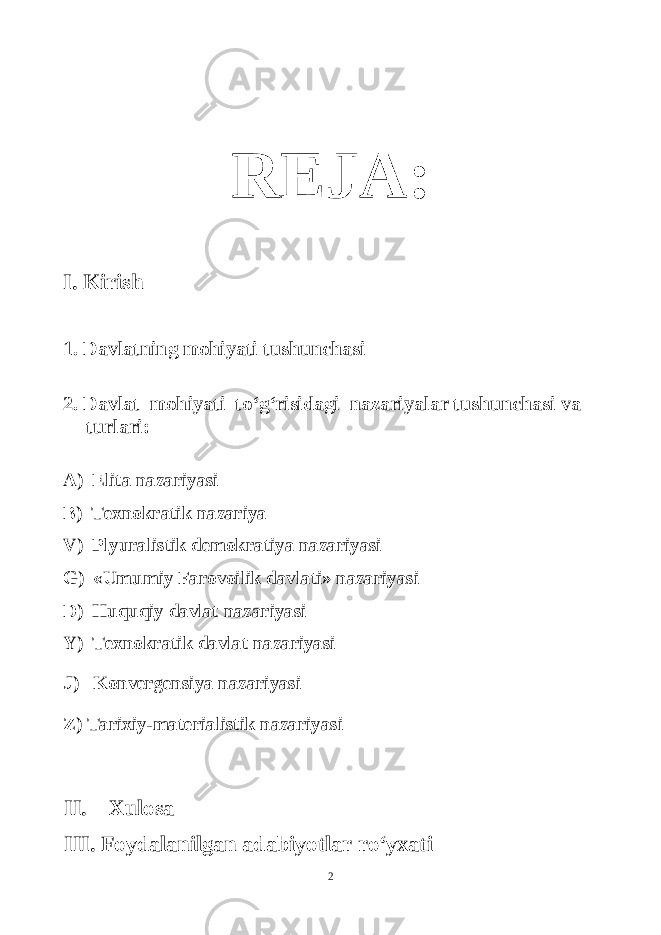 REJA: I. Kirish 1. Davlatning mohiyati tushunchasi 2. Davlat mohiyati to‘g‘risidagi nazariyalar tushunchasi va turlari: A) Elita nazariyasi B) Texnokratik nazariya V) Plyuralistik demokratiya nazariyasi G) «Umumiy Farovoilik davlati» nazariyasi D) Huquqiy davlat nazariyasi Y) Texnokratik davlat nazariyasi J) Konvergensiya nazariyasi Z) Tarixiy-materialistik nazariyasi II. Xulosa III. Foydalanilgan adabiyotlar ro‘yxati 2 